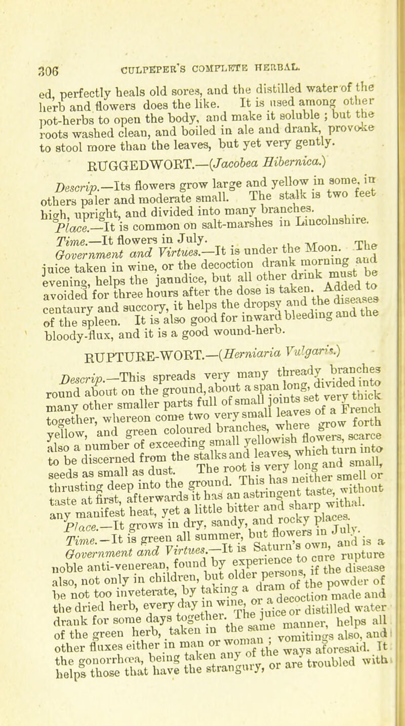 ed perfectly heals old sores, and the distilled water of the herb and flowers does the like. It is wsed among other pot-herbs to open the body, and make it solub e ; but the roots washed clean, and boiled in ale and drank provoke to stool more than the leaves, but yet very gently. RUGGEDWORT.—(/aco6ea Hibernica.) Descrip.-lts flowers grow large and yellow in some in others pfler and moderate small. The stalk is two feet bicrh, upright, and divided into many branches. yiace.-^lt is common on salt-marshes m Lincolnshire. Tme.—It flowers in July. „■ Governmervt and Virtues.-Jt is under the Moon The inice taken in wine, or the decoction drank morning and ivenino helps the anndice, but all other drink must be avowed for three h^urs after the dose is taken Added to centaury and succory, it helps t^e dropsy and 1^he d« of the sileen. It is also good for inward bleeding and tue bloody-flux, and it is a good wound-herb. EUPTURE-WORT.—(fiermana Vulgaris.) T)escrip-Th\B spreads very many thready branches round aboot on the ground, about a span long, dmded into ^'any other smaller'parts full of small joints set very thik together whereon come two very small leaves of a jrencn C and areen coloured branches, where grow forth seeds as small as dust The root is very lo g thrusting deep into the ground. Tb ^ ^^^^^^^ without t'lste at first, afterwards it has an astringent taste^ ^ any manifest heat, yet a little bitter ^-^^^JP^^^'''- ^p/ace -It grows in dry, sandy, and rocky places ^r._It is green all b\^^,^r:rn, and is a Oovernment and Virtues-It tn rre rupture „oble anti-venerean found ^7 experi^^^^^^^^^^^ ff^he diUase also, not only in children, but ^^^^r peisons, be not too invetemte, by ta^^?g ^ jram of tb^^^^^ ^^^^ the dried herb, ^/^^ The i^^^^^^^^^ ^^^'^ drank for some days togethei. rhe m^^^^ of the green herb, taken *^;^,^7.%omitiogs also, and other flaxes either in ^an or wonrnii^ aforesaid. It t5^^S:tSSe^^^^orarJtroublod .it.