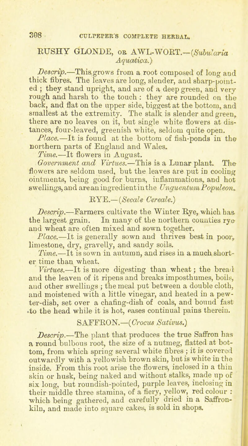 EUSHY GLONDE, ob AW-L.WORT.—{SubuIaria Aquatica.) Descrip.—Thiagrows from a root composed of long and thick fibres. The leaves are long, slender, and sharp-point- ed ; they stand upright, and are of a deep green, and very rough and harsh to the touch : they are rounded on the back, and flat on the upper side, biggest at the bottom, and smallest at the extremity. The stalk is slender and green^ there are no leaves on it, but single white flowers at dis- tances, four-leaved, greenish white, seldom quite open. Place.—It is found at the bottom of fish-ponds in the northern parts of England and Wales. Time.—It flowers in August. Government and Virtues.—This is a Lunar plant. Tlie flowers are seldom used, but the leaves are put in cooling ointments, being good for burns, iuflammations, and hot swellings,and areaningredientinthe UnguentumPopvXeon^ B,YE.— {Secale CerealeJ) Descrip.—Farmers cultivate the Winter Rye, which has- the largest grain. In many of the northern couulies rye and wheat are often mixed aud sown, together. Place.—It is generally sown and thrives best in poor, limestone, dry, gravelly, and sandy soils. Time.—It is sown in autumn, and rises in a much short- er time than wheat. Virtues.—It is more digesting than wheat; the bread and the leaven of it ripens and breaks imposthumes, boilt;, aud other swellings ; the meal put between a double cloth, and moistened with a little vinegar, and heated in a pew- ter-dish, set over a chafing-dish of coals, and bound fast •to the head while it is hot, eases continual pains therein. SAFFEON.—C C;-ocMs Sativus.) Descrip.—The plant that produces the true Safi'ron has a round bulbous root, the size of a nutmeg, flatted at bot- tom, from which spring several white fibres ; it is covered outwardly with a yellowish brown skin, but is white in the inside. From this root arise the flowei-s, inclosed in a thin skin or husk, being naked and without stalks, made up of six long, but roundish-pointed, purple leaves, inclosing in their middle three stamina, of a fiery, yellow, red colour : ■which being gathered, and carefully dried in a Safi'ron- kiln, and made into square cakes, is sold in shops.