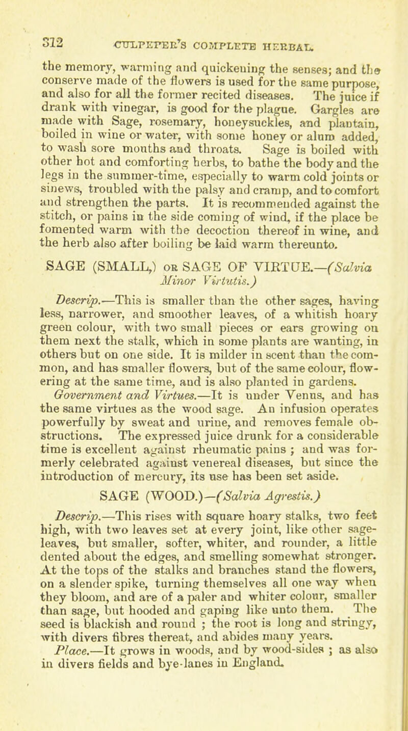 the memory, warming and quickeuing the senses; and the conserve made of the flowers is used for the same purpose, and also for all the former recited diseases. The juice if drank with vinegar, is good for the plague. Gargles are made \yith Sage, rosemary, honeysuckles, and plantain, boiled in wine or water, with some honey or aluro added, to wash sore months and throats. Sage is boiled with other hot and comforting herbs, to bathe the body and the Jegs in the summer-time, especially to warm cold joints or sinews, troubled with the palsy and cramp, and to comfort and strengthen the parts. It is recommended against the stitch, or pains in the side coming of wind, if the place be fomented warm with the decoction thereof in wine, and the herb also after boiling be laid warm thereunto. SAGE (SMALL,) or SAGE OF Y1B.TUE.—(Salvia Minor Virtutis.) Descrip.-—This is smaller than tlie other sages, having less, narrower, and smoother leaves, of a whitish hoary green colour, with two small pieces or ears growing oa them next the stalk, which in some plants are wanting, in others but on one side. It is milder in scent than the com- mon, and has smaller flowers, but of the same colour, flow- ering at the same time, and is also planted in gardens. Government and Virtues.—It is under Venus, and has the same virtues as the wood sage. An infusion operates powerfully by sweat and urine, and removes female ob- structions. Tlie expressed juice drunk for a considerable time is excellent against rheumatic pains ; and was for- merly celebrated against venereal diseases, but since the introduction of mercuiy, its use has been set aside. SAGE (WOOD.)—(Salvia Agrestis.) Descrip.—This rises with square hoary stalks, two feet high, with two leaves set at every joint, like other sage- leaves, but smaller, softer, whiter, and rounder, a little dented about the edges, and smelling somewhat stronger. At the tops of the stalks and branches stand the flowers, on a slender spike, turning themselves all one way when they bloom, and are of a paler and whiter colour, smaller than sage, but hooded and gaping like unto them. The seed is blackish and round ; the root is long and stringy, with divers fibres thereat, and abides many years. Place.—It grows in woods, and by wood-sides ; as also in divers fields and bye lanes in England.