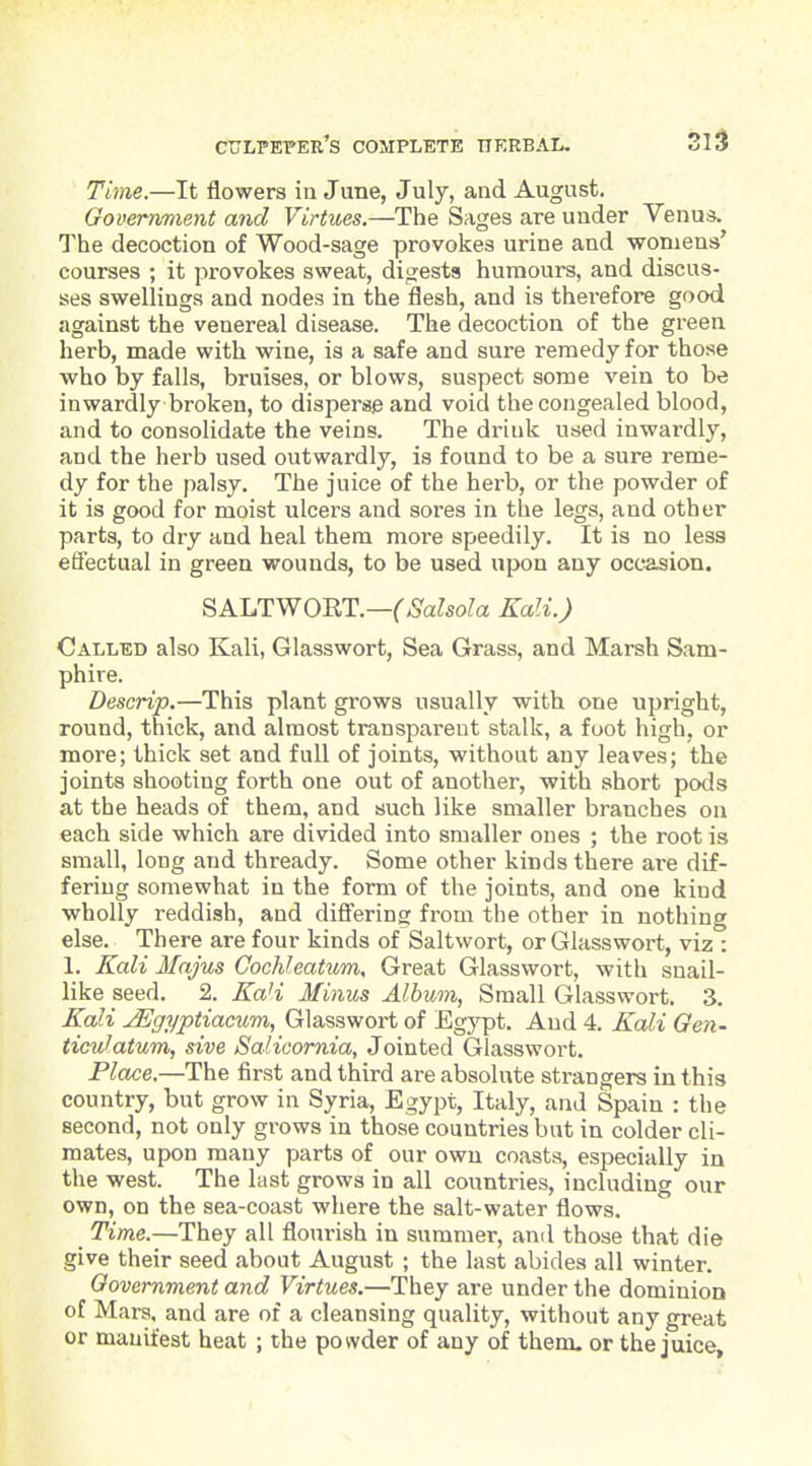 Time.—It flowers in June, July, and August. Government and Virtues.—The Sages are under Venus. The decoction of Wood-sage provokes urine and woniens' courses ; it provokes sweat, digests humours, and discus- ses swellings and nodes in the flesh, and is thei-efore good against the venereal disease. The decoction of the green herb, made with wine, is a safe and sure remedy for those who by falls, bruises, or blows, suspect some vein to be inwardly broken, to disperse and void the congealed blood, and to consolidate the veins. The drink used inwardly, and the herb used outwardly, is found to be a sure reme- dy for the palsy. The juice of the herb, or the powder of it is good for moist ulcers and sores in the legs, and other parts, to dry and heal them more speedily. It is no less effectual in green wounds, to be used upon any occasion. SALTWORT.—C^SaZso^a Kali.) Called also Kali, Glasswort, Sea Grass, and Marsh Sam- phire. Descrip.—This plant grows usually with one upright, round, thick, and almost transparent stalk, a foot high, or more; thick set and full of joints, without any leaves; the joints shooting forth one out of another, with short pods at the heads of them, and such like smaller branches on each side which are divided into smaller ones ; the root is small, long and thready. Some other kinds there are dif- fering somewhat in the form of the joints, and one kind wholly reddish, and differing from the other in nothing else. There are four kinds of Saltwort, or Glasswort, viz : 1. Kali Mnjus CocMeatum, Great Glasswort, with snail- like seed. 2. Ka'i Minus Album, Small Glasswort. 3. Kali ^ffi/ptiacum, Glasswort of Egypt. And 4. Kali Gen- ticulatum, sive Salicomia, Jointed Glasswort. Place.—The first and third are absolute strangers in this country, but grow in Syria, Egypt, Italy, and Spain : the second, not only grows in those countries bat in colder cli- mates, upon many parts of our own coasts, especially in the west. The last grows in all countries, including our own, on the sea-coast where the salt-water flows. Time.—They all flourish in summer, and those that die give their seed about August ; the last abides all winter. Government and Virtues.—They are under the dominion of Mars, and are of a cleansing quality, without any great or manifest heat ; the powder of any of them, or the juice.