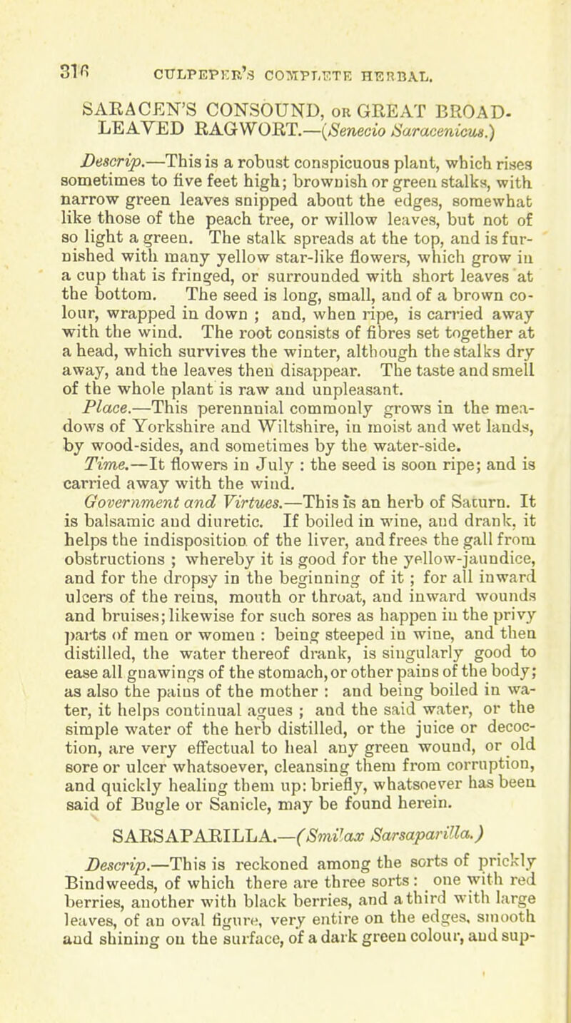 SARACEN'S C0N30UND, or GREAT BROAD- LEAVED RAGWORT.—{Senecio Saracenicm.) Descrip.—This is a robust conspicuous plant, which rises sometimes to five feet high; brownish or greeu stalks, with narrow green leaves snipped about the edges, somewhat like those of the peach tree, or willow leaves, but not of so light a green. The stalk spreads at the top, and is fur- nished with many yellow star-like flowers, which grow in a cup that is fringed, or surrounded with short leaves at the bottom. The seed is long, small, and of a brown co- lour, wrapped in down ; and, when ripe, is carried away with the wind. The root consists of fibres set together at a head, which survives the winter, although the stalks dry away, and the leaves then disappear. The taste and smell of the whole plant is raw and unpleasant. Place.—This perennnial commonly grows in the mea- dows of Yorkshire and Wiltshire, in moist and wet lands, by wood-sides, and sometimes by the water-side. Time.—It flowers in July : the seed is soon ripe; and is carried away with the wind. Government and Virtues.—This is an herb of Saturn. It is balsamic and diuretic. If boiled in wine, and drank, it helps the indisposition of the liver, and frees the gall from obstructions ; whereby it is good for the yellow-jaundice, and for the dropsy in the beginning of it ; for all inward ulcers of the reins, mouth or throat, and inward wounds and bruises; likewise for such sores as happen in the privy ])arts of men or women : being steeped in wine, and then distilled, the water thereof drank, is singularly good to ease all gnawings of the stomach, or other pains of the body; as also the pains of the mother : and being boiled in wa- ter, it helps continual agues ; and the said water, or the simple water of the hei'b distilled, or the juice or decoc- tion, are very effectual to heal any green wound, or old sore or ulcer whatsoever, cleansing them from corruption, and quickly healing them up: briefly, whatsoever has been said of Bugle or Sanicle, may be found herein. SARSAFABlLJjA.—CSmilaxSarsaparilla.) Descrip.—Th\s is reckoned among the sorts of prickly Bindweeds, of which there are three sorts: one with red berries, another with black berries, and a third with large leaves, of an oval figure, very entire on the edges, smooth and shining ou the surface, of a dark green colour, and sup-