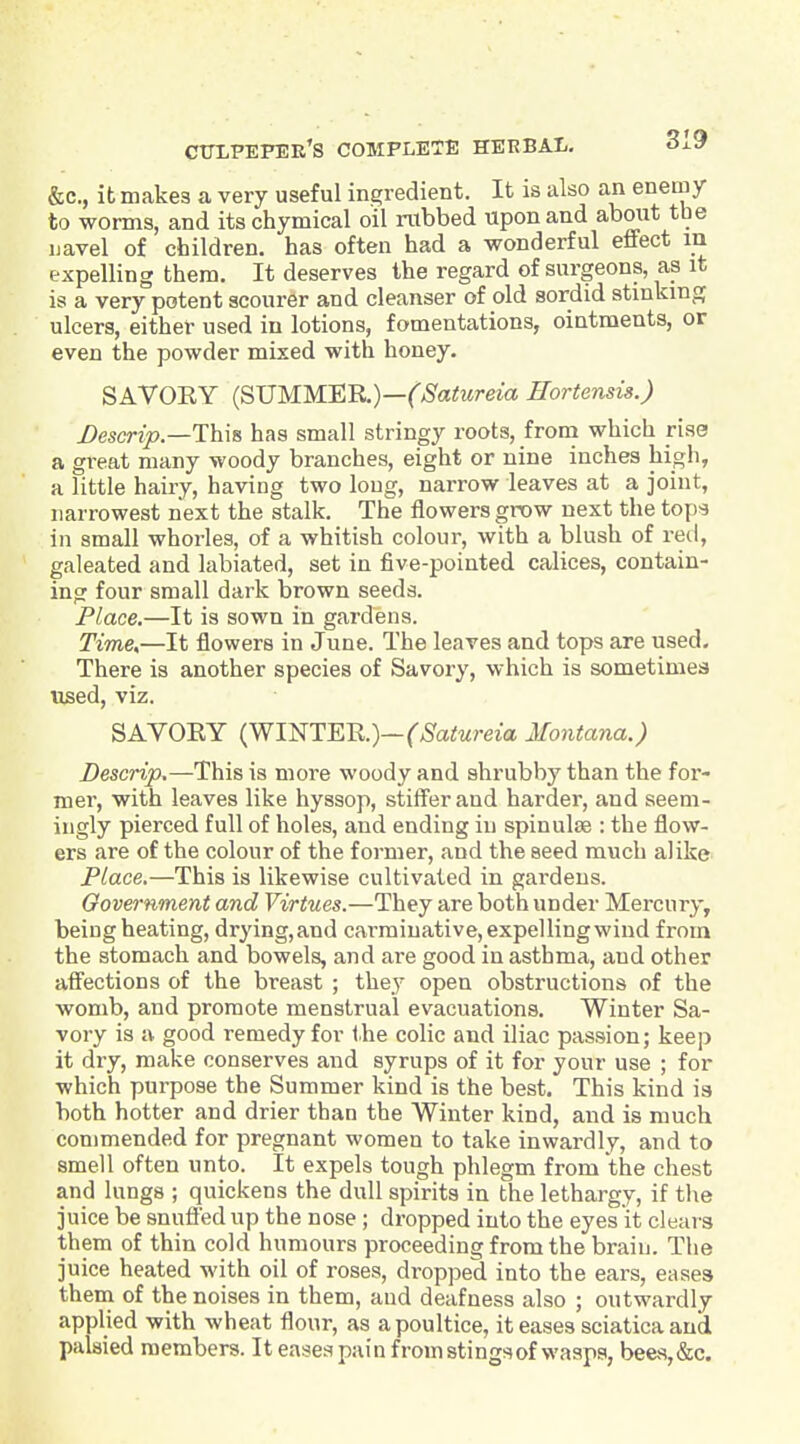 &c., it makes a very useful ingredient. It is also an enemy to worms, and its chymical oil rubbed upon and about tbe navel of children, has often had a wonderful effect m expelling them. It deserves the regard of surgeons, as it is a very potent scourer and cleanser of old sordid stinkmg ulcers, either used in lotions, fomentations, ointments, or even the powder mixed with honey. SAVOEY (SUMMER)—('^S'atoma Hortensis.) Descrip.—T}i\& has small stringy roots, from which riss a great many woody branches, eight or nine inches high, a little hairy, having two long, narrow leaves at a joint, narrowest next the stalk. The flowers grow next the tops in small whorles, of a whitish colour, with a blush of red, galeated and labiated, set in five-pointed calices, contain- ing four small dark brown seeds. Place.—It is sown in gardens. Time,—It flowers in June. The leaves and tops are used. There is another species of Savory, which is sometimes used, viz. SAVORY (WINTER.)—(',S'a<Mreia Montana.) Descrip.—This is more woody and shrubby than the for- mer, with leaves like hyssop, stifferand harder, and seem- ingly pierced full of holes, and ending in spinulse : the flow- ers are of the colour of the former, and the seed much alike Place.—This is likewise cultivated in gardens. Government and Virtues.—They are both under Mercury, being heating, drying, and carminative, expelling wind from the stomach and bowels, and are good in asthma, and other aff'ections of the breast ; the.y open obstructions of the womb, and promote menstrual evacuations. Winter Sa- vory is a good remedy for the colic and iliac passion; keep it dry, make conserves and syrups of it for your use ; for which purpose the Summer kind is the best. This kind is both hotter and drier than the Winter kind, and is much commended for pregnant women to take inwardly, and to smell often unto. It expels tough phlegm from the chest and lungs ; quickens the dull spirits in the lethargy, if tlie juice be snuiied up the nose; dropped into the eyes it clears them of thin cold humours proceeding from the brain. The juice heated with oil of roses, dropped into the ears, eases them of the noises in them, and deafness also ; outwardly applied with wheat flour, as a poultice, it eases sciatica and palsied members. It eases pain from stings of wasps, beea,&c.