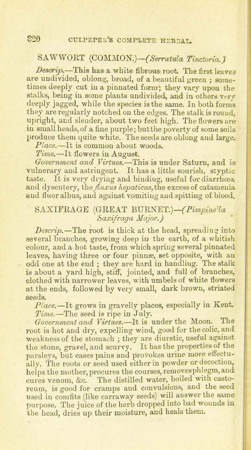 SAWWOET {COMM.0^.)—(Serratula Tinctoria.) Descrip.—This has a white fibrous root The first leave.-? are undivided, oblonir, broad, of a beautiful f,'reea ; some- times deeply cut iu a pinnated form; they vary upon the stalks, being iu some plants undivided, and in others vt-rv deeply jagged, while the species is the same. In both forms they are regularly notched on the edges. The stalk is rouud, upright, and slender, about two feet high. The flowers are in small heads, of a fine purple; but the poverty of some soils produce them quite white. The seeds are oblong and large. Place.—It is common about woods. Time.—It flowers in August. Government and Virtues.—This is under Saturn, and is vulnerary and astringent It has a little sourish, styptic taste. It is very drying and binding, useful for diarrhoea and dysentery, the fluxus kepaticus,the excess of catameuia and fluoralbus, and against vomiting and spitting of blood. SAXIFEAGE (GREAT BJJREET.)—(Fimpine'la Saxifraga Major.) Descrip.—The root is thick at the head, spreadins^ into several bi^anches, growing deep in the earth, of a whitish colour, and a hot taste, from which spring several pinnated leaves, having three or four pinnse, set opposite, with an odd one at the end ; they are hard in handling. The stalk is about a yard high, stiff, jointed, and full of branches, clothed with narrower leaves, with umbels of white flowers at the ends, followed by very small, dark brown, striated seeds. Place.—It grows in gravelly places, especially in Kent Time.—The seed is ripe in July. Government and Virtues.—It is under the Moon. The root is hot and dry, expelling wind, good for the colic, and weakness of the stomach ; they are diuretic, useful against the stone, gravel, and scurvy. It has the properties of the parsleys, but eases pains and provokes urine more effectu- ally. The roots or seed used either in powder or decoction, heips the mother, procures the courses, removesphlegm, and cures venom, &c. The distilled water, boiled with c;isto- reum, is good for cramps and convulsions, and the seed used in comfits (like carraway seeds) will answer the same purpose. The juice of the herb dropped into bad wounds in the head, dries up their moisture, and heals them.