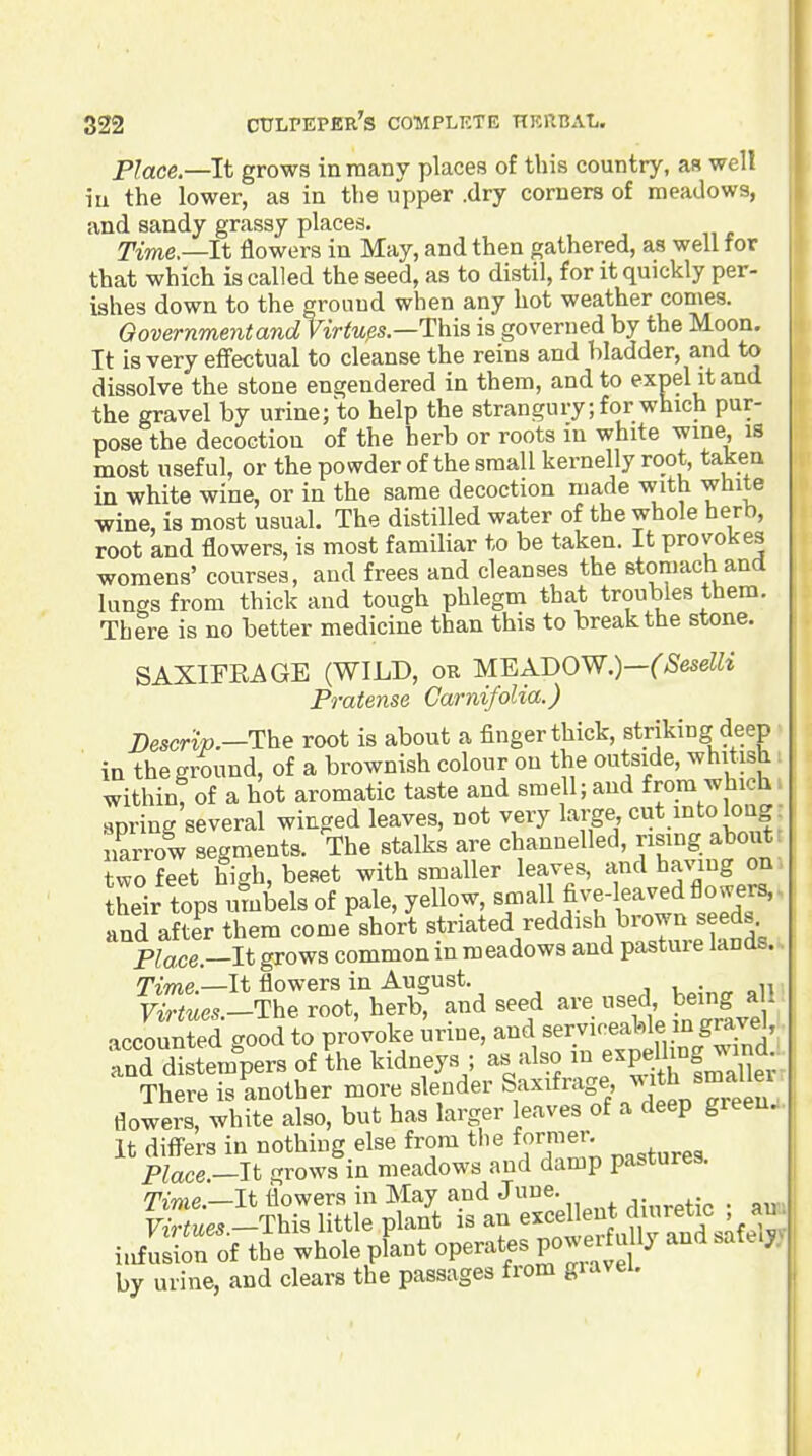 Place.—It grows in many places of this country, as well iu the lower, as in the upper .dry corners of meadows, and sandy grassy places. Time.—It flowers in May, and then gathered, as well for that which is called the seed, as to distil, for it quickly per- ishes down to the ground when any hot weather comes. Oovernmentand Virtues.—This is governed by the Moon. It is very effectual to cleanse the reins and bladder, and to dissolve the stone engendered in them, and to expel it and the gravel by urine; to help the strangury; for which pur- pose the decoction of the herb or roots in white wine, is most useful, or the powder of the small kernelly root, taken in white wine, or in the same decoction made with white wine, is most usual. The distilled water of the whole herb, root and flowers, is most familiar to be taken. It provokes womens' courses, and frees and cleanses the stomach and lungs from thick and tough phlegm that troubles them. There is no better medicine than this to break the stone. SAXIFRAGE (WILD, or MEADOW.)—(Seselli Pratense Carnifolia.) Descri-jo.—The root is about a finger thick, striking deep in the ground, of a brownish colour on the outside, whitish within, of a hot aromatic taste and smell; and from which spring several winged leaves, not very large cut into long, narrow segments. The stalks are channelled, nsmg about two feet high, beset with smaller leaves, andhavmg on. their tops umbels of pale, yellow, sr^all five-leaved flow^ers., and after them come short striated reddish brown seeds Place.-lt grows common in meadows and pasture lands.. ^Tme.—It flowers in August. v^-„„oni nWz.e..-The root, herb, and seed are used being a^^^^ accounted good to provoke urine, and ^e^.^^'-^^^^^l?,/^/^^^^^ and distempers of the kidneys ; as also in e^Pf ^^^f ^Xx' There is another more slender ^F^'^''^^^^ ^^J^^^^ flowers, white also, but has larger leaves of a deep greeuj. it differs in nothing else from tlie fornier. Place —It grows in meadows and damp pastures. i.£rof tie whole pLt operates power u ly and safelyy by urine, and clears the passages from giavei.