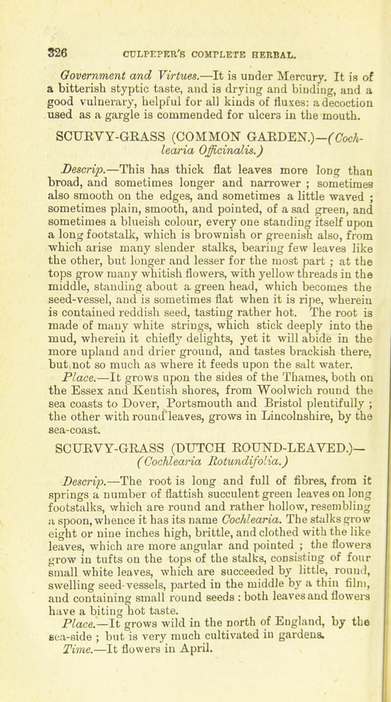 Government and Virtues.—It is under Mercury. It is of a bitterish styptic taste, and is drying and binding, and a good vulnerary, helpful for all kinds of fluxes: a decoction used as a gargle is commended for ulcers in the mouth. SCUEVY-GRASS (COMMON GAEDEK)-{'(7ocA- learia Officinalis.) Descrip.—This has thick flat leaves more long than broad, and sometimes longer and narrower ; sometimes also smooth on the edges, and sometimes a little waved ; sometimes plain, smooth, and pointed, of a sad green, and sometimes a blueish colour, every one standing itself upon a long footstalk, which is brownish or greenish also, fi'om which arise many slender stalks, bearing few leaves like the other, but longer and lesser for the most part ; at the tops grow many whitish flowers, with yellow threads in the middle, standing about a green head, which becomes the seed-vessel, and is sometimes flat when it is ripe, wherein is contained reddish seed, tasting rather hot. The root is made of many white strings, which stick deeply into the mud, wherein it chiefly delights, yet it will abide in the more upland and drier ground, and tastes bmckish there, but not so much as where it feeds upon the salt water. Place.—It grows upon the sides of the Thames, both on the Essex and Kentish shores, from Woolwich round the sea coasts to Dover, Portsmouth and Bristol plentifully ; the other with round'leaves, grows in Lincolnshire, by the sea-coast. SCUEVY-GRASS (DUTCH ROUND-LEAVED.)— (Cochlearia Rotundifolia.) Descrip.—The root is long and full of fibres, from it springs a number of flattish succulent green leaves on long footstalks, which are round and rather hollow, resembling a spoon, whence it has its name Cochlearia. The stidksgrow eight or nine inches high, brittle, and clothed with the like leaves, which are more angular and pointed ; the flowera grow in tufts on the tops of the stalks, consisting of four small white leaves, which are succeeded by little, round, swelling seed-vessels, parted in the middle by a thin film, and containing small round seeds : both leaves and flowere have a biting hot taste. Place.—It grows wild in the north of England, by the eea-side ; but is very much cultivated in gardens. Time.—It flowers in April.