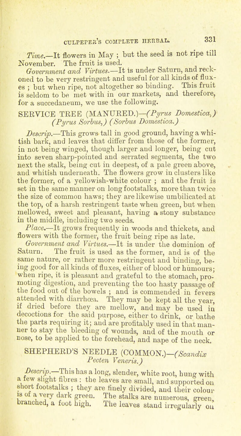 Tune—It flowers in May ; but the seed is not ripe till November. The fruit is used. Government and Virtues.—It is under Saturn, and reck- oned to be very restringent and useful for all kinds of flux- es ; but when ripe, not altogether so binding. This fruit is seldom to be met with in our markets, and therefore, for a succedaneum, we use the following. SERVICE TREE (MANURED.)—('Pyrzw Domesiica,) (Pyrus Sorbws,) (Sorhus Domestioa.) Descrip.—This grows tall in good ground, having a whi- tish bark, and leaves that differ from those of the former, in not being winged, though larger and longer, being cut into seven sharp-pointed and serrated segments, the two next the stalk, being cut in deepest, of a pale green above, and whitish underneath. The flowei's grow in clusters like the former, of a yellowish-white colour ; and the fruit is set in the same manner on long footstalks, more than twice the size of common haws; they are likewise umbilicated at the top, of a harsh restringent taste when green, but when mellowed, sweet and pleasant, having a stony substance in the middle, including two seeds. Place.—It grows frequently in woods and thickets, and flowers with the former, the fruit being ripe as late. Government and Virtues.—It is under tlie dominion of Saturn. The fruit is used as the former, and is of the same nature, or rather more restringent and binding, be- ing good for all kinds of fluxes, either of blood or humours; when ripe, it is pleasant and grateful to the stomach, pro- moting digestion, and preventing the too hasty passage of the food out of the bowels ; and is commended in fevers attended with diarrhoea. They may be kept all the year, if dried before they are mellow, and may be used in decoctions for the said purpose, either to drink, or bathe the parts requiring it; and are profitably used in that man- ner to stay the bleeding of wounds, and of the mouth or nose, to be applied to the forehead, and nape of the neck. SHEPHERD'S NEEDLE {QOWKO^.)-(Scandix Pecten Veneris.) i)eso7>.—This has a long, slender, white root, hung with a few slight fibres : the leaves are small, and supported on short footsta ks ; they are finely divided, and their colour 18 of a very dark green. The stalks are numerous, green, branched, a foot high. The leaves stand irregularly ou