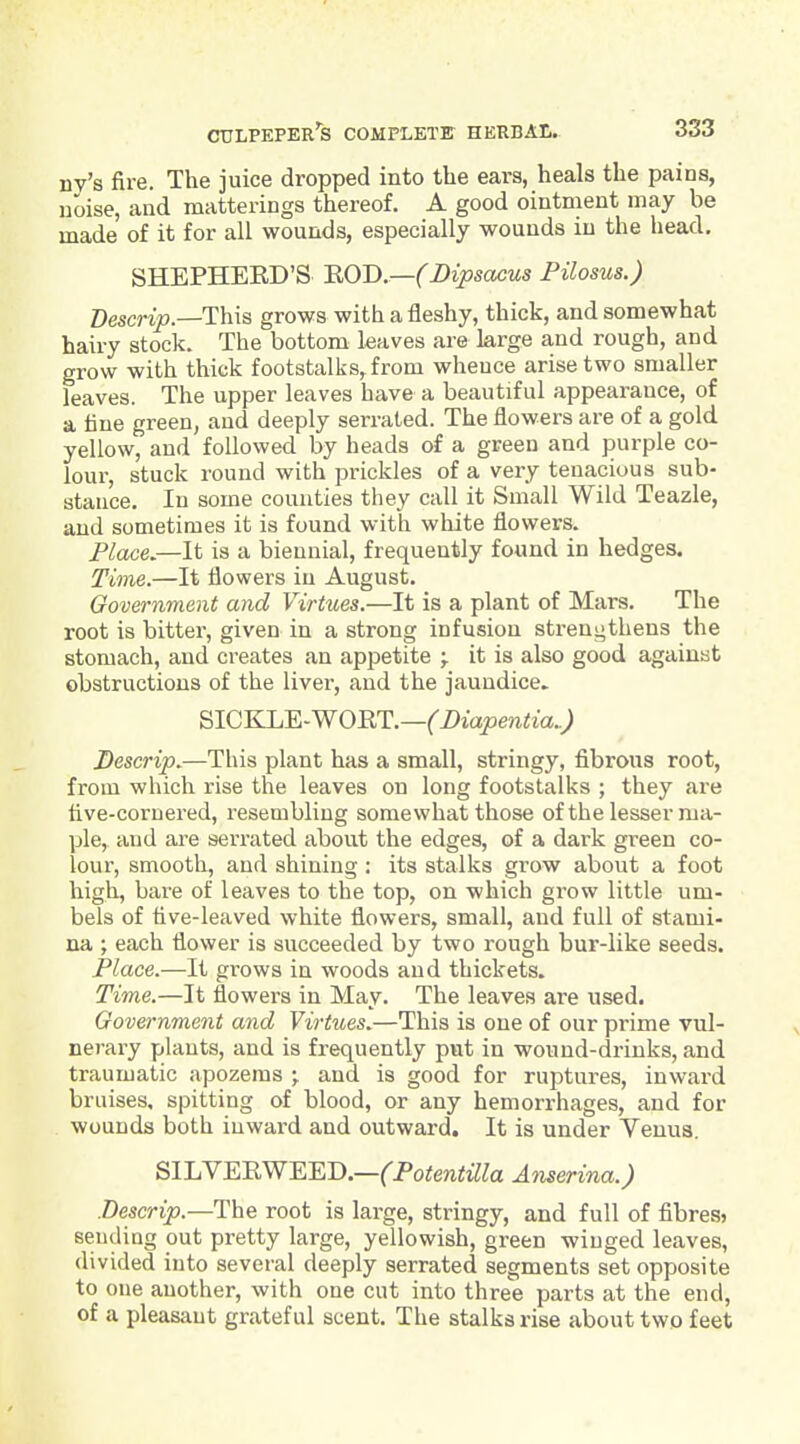 nv's fire. The juice dropped into the ears, heals the pains, noise, and matterings thereof. A good ointment may be made of it for all wounds, especially wounds in the head, SHEPHEKD'S 'ROD—(Bipsacus Pilosus.) Descrip.—This grows with a fleshy, thick, and somewhat hairy stock. The bottom leaves are large and rough, and grow with thick footstalks^from whence arise two smaller leaves. The upper leaves have a beautiful appearance, of a tine green, and deeply serrated. The flowers are of a gold yellow, and followed by heads of a green and purple co- lour, stuck round with prickles of a very tenacious sub- stance. In some counties they call it Small Wild Teazle, and sometimes it is found with white flowers. Flace,—It is a biennial, frequently found in hedges. Time.—It flowers in August. Government and Virtues.—It is a plant of Mars. The root is bitter, given in a strong infusion strengthens the stomach, and creates an appetite ; it is also good agaiuat obstructions of the liver, and the jaundice. SICKLE-WOET.—('iJiapenitia..; Descrip.—This plant has a small, stringy, fibrous root, from which rise the leaves on long footstalks ; they are five-cornered, resembling somewhat those ofthe lesser ma- ple, and are serrated about the edges, of a dark green co- lour, smooth, and shining: its stalks grow about a foot high, bare of leaves to the top, on which grow little um- bels of five-leaved white flowers, small, and full of stami- na ; each flower is succeeded by two rough bur-like seeds. Place.—It grows in woods and thickets. Time.—It flowers in May. The leaves are used. Government and Virtues.—This is one of our prime vul- nerary plants, and is frequently put in wound-drinks, and traumatic apozems j and is good for ruptures, inward braises, spitting of blood, or any hemorrhages, and for wounds both inward and outward. It is under Venus. B>UN'KRW'E.Y.T).—(PotentillaAnserina.) Descrip.—The root is large, stringy, and full of flbres> sending out pretty large, yellowish, green winged leaves, divided into several deeply serrated segments set opposite to one another, with one cut into three parts at the end, of a pleasant grateful scent. The stalks rise about two feet