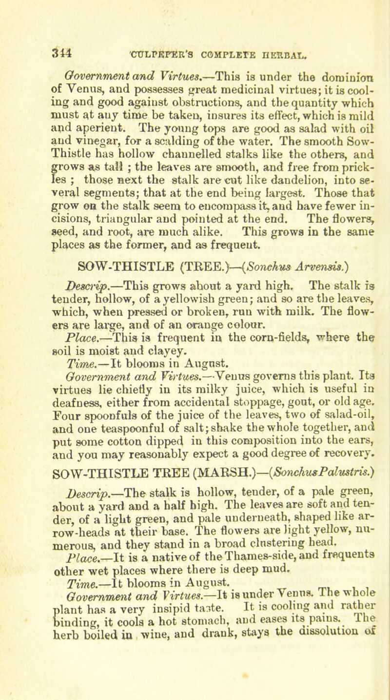 Oovemment and Virtues.—This is under the dorniniotx of Venus, and possesses f»reat medicinal virtues; it is cool- ing and good against obstructions, and the quantity which must at any time be taken, insures its effect, which is mild and aperient. The young tops are good as salad with oil and vinegar, for a scalding of the water. The smooth Sow- Thistle has hollow channelled stalks like the others, and grows as tall ; the leaves are smooth, and free from prick- les ; those next the stalk are cut like dandelion, into se- veral segments; that at the end being largest. Those that grow on the stalk seem to encompass it. and have fewer in- cisions, triangular and pointed at the end. The flowers, seed, and root, are much alike. This growa in the same places as the former, and as frequent. SOW-THISTLE (j:m.Y..)—{Sonehus Arvensis.) Descrip.—This grows about a yard high. The stalk is tender, hollow, of a yellowish green; and so are the leaves, which, when pressed or broken, run with milk. The flow- ers are lai^ge, and of an orange colour. Place.—This is frequent in the corn-fields, where the soil is moist and clayey. Time.—It blooms in August. Government and Virtues.—Venus governs this plant. Its virtues lie chiefly in its milky juice, which is useful in deafness, either from accidental stoppage, gout, or old age. Four spoonfuls of the juice of the leaves, two of salad-oil, and one teaspoonful of salt; shake the whole together, and put some cotton dipped in this composition into the ears, and you may reasonably expect a good degree of recovery, SOW-THISTLE TREE {yLKR^B..)—{SonchugPalustris.) Descrip.—The stalk is hollow, tender, of a pale green, about a yard and a half high. The leaves are soft and ten- der, of a light green, and pale underneath, shaped like ar- row-heads at their base. The flowers are light yellow, nu- merous, and they stand in a broad clustering head. Place.—It is a native of the Thames-side, and frequents other wet places where there is deep mud. Time.—It blooms in August. Govemmetit and Virtues.—1% is under Venus. The whole plant has a very insipid ta^te. It is cooling and rather binding, it cools a hot stomach, and eases its pains. The herb boiled in wine, and drank, stays the aissolution of