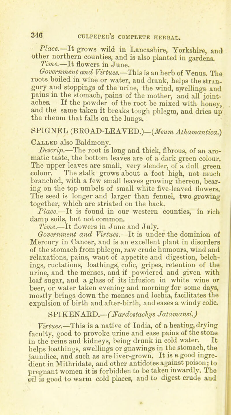 Place—It grows wild in Lancashire, Yorkshire, aud other northern counties, aud is also planted in gardens. Time.—It flowers in June. Government and Virtues.—This is an herb of Venus. The roots boiled in wine or water, and drank, helps the stran- gury and stoppings of the urine, the wind, swellings and pains in the stomach, pains of the mother, and all joint- aches. If the powder of the root be mixed with honey, and the same taken it breaks tough phlegm, and dries up the rheum that falls on the lungs. SPIGNEL (BEOAD-LEAVED.)—(ifewm Athamantica.) Called also Baldmony. Bescrip.—The root is long and thick, fibrous, of an aro- matic taste, the bottom leaves are of a dark green colour. The upper leaves are small, very slender, of a dull green colour. The stalk grows about a foot high, not much branched, with a few small leaves growing thereon, bear- ing on the top umbels of small white five-leaved flowers. The seed is longer and larger than fennel, two growing together, which are striated on the back. Place.—It is found in our western counties, in rich damp soils, but not common. Time.—It flowers in June and July. Government and Virtues.—It is under the dominion of Mercury in Cancer, and is an excellent plant in disorders of the stomach from phlegm, raw crude humours, wind and relaxations, pains, want of appetite and digestion, belch- ings, ructations, loathings, colic, gripes, retention of the urine, and the menses, and if powdered and given with loaf sugar, and a glass of its infusion in white wine or beer, or water taken evening aud morning for some days, mostly brings down the menses and lochia, facilitates the expulsion of birth and after-birth, and eases a windy colic. SPIKENAKD.—(Nardostacliys Jatamansi.) Virtues.—This is a native of India, of a heating, drying faculty, good to provoke urine and ease pains of the stone in the reins and kidneys, being drunk in cold water. It helps loathings, swellings or gnawings in the stomach, the jaundice, and such as are liver-grown. It is a good iugre- dieut in Mithridate, and other antidotes against poison; to pregnant women it is forbidden to be taken inwardly. The oil is good to warm cold places, and to digest crude aud