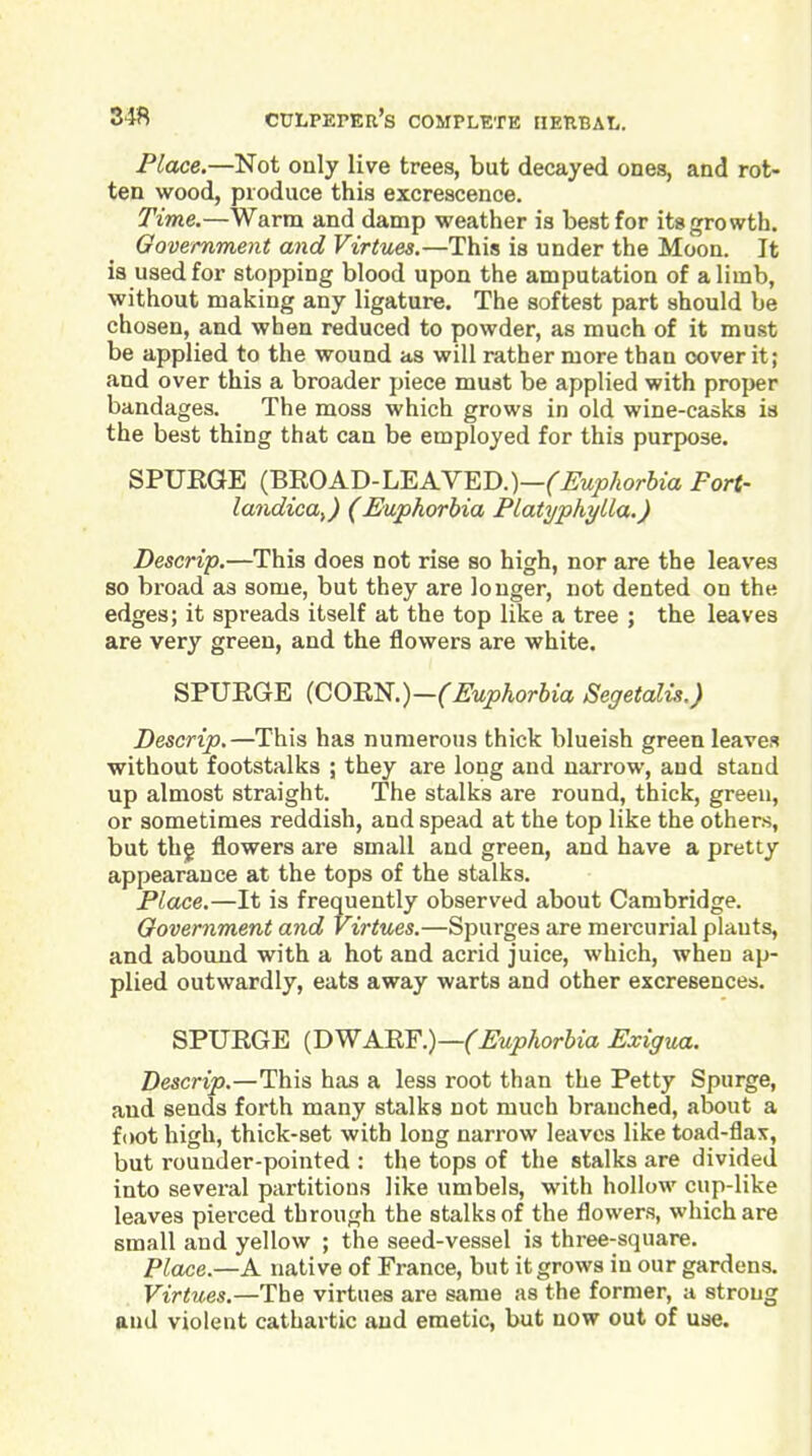 Place.—Not only live trees, but decayed ones, and rot- ten wood, produce this excrescence. Time.—Warm and damp weather is best for its growth. Government and Virtues.—This is under the Moon. It ia used for stopping blood upon the amputation of a limb, without making any ligature. The softest part should be chosen, and when reduced to powder, as much of it must be applied to the wound as will rather more than cover it; and over this a broader piece must be applied with proper bandages. The moss which grows in old wine-casks is the best thing that can be employed for this purpose. SPUEGE (BROAD-LEAVED.)—('^wyior6ia Port- landica,) (Euphorbia Platyphylla.) Descrip.—This does not rise so high, nor are the leaves so broad as some, but they are longer, not dented on the edges; it spreads itself at the top like a tree ; the leaves are very green, and the flowers are white. SPURGE {GOB.'^.)-(Euphorbia Segetalis.) Descrip.—This has numerous thick blueish green leaves without footstalks ; they are long and narrow, and stand up almost straight. The stalks are round, thick, green, or sometimes reddish, and spead at the top like the others, but thg flowers are small and green, and have a pretty appearance at the tops of the stalks. Place,—It is frequently observed about Cambridge. Oovernment and Virtues.—Spurges are mercurial plants, and abound with a hot and acrid juice, which, when ap- plied outwardly, eats away warts and other excresences. SPURGE {T>WA.'RY.)—(Euphorbia Exigua. Descrip.—This has a less root than the Petty Spurge, and sends forth many stalks not much branched, about a foot high, thick-set with long narrow leaves like toad-flax, but rounder-pointed : the tops of the stalks are divided into several partitions like umbels, with hollow cup-like i leaves pierced through the stalks of the flowers, which are | small and yellow ; the seed-vessel is three-square. Place.—K native of France, but it grows in our gardens. Virtues.—The virtues are same as the former, a strong and violent cathartic and emetic, but now out of use.