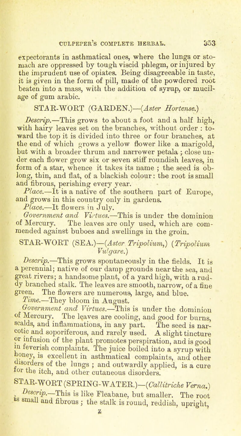 expectorants in asthmatical ones, where the lungs or sto- mach are oppressed by tough viscid phlegm, or injured by the imprudent use of opiates. Being disagreeable in taste, it is given in the form of pill, made of the powdered root beaten into a mass, with the addition of syrup, or mucil- age of gum arable. STAE-WORT (GAEDEN.)—(^s^er EorUnse.) Descrip.—This grows to about a foot and a half high, with hairy leaves set on the branches, without order : to- ward the top it is divided into three or four branches, at the end of which grows a yellow tk)wer like a marigold, but with a broader thrum and narrower petala ; close un- der each flower grow six or seven stiff roundish leaves, in form of a star, whence it takes its name ; the seed is ob- long, thin, and flat, of a blackish colour: the root is small and fibrous, perishing every year. Place.—It is a native of the southern part of Europe, and grows in this country only in gardens. Place.—It flowers in July. Oovernment and Virtues.—This is under the dominion of Mercury. The leaves are only used, which are com- mended against buboes and swellings in the groin. STAE-WORT (SEA.)—(Js^e?- Tripolium,) {Tripolium Vulgar e.) Descrip.—This grows spontaneously in the fields. It is a perennial; native of our damp grounds near the sea, and great rivers; a handsome plant, of a yard high, with a rud- dy branched stalk. The leaves are smooth, narrow, of a fine green. The flowers are numerous^ large, and blue. Time.—They bloom in August, Government atid Virtues.—This is under the dominion of Mercury. The leaves are cooling, and good for burns, scalds, and inflammations, in any part. The seed is nar- cotic and soporiferous, and rarely used. A slight tincture or infusion of the plant promotes perspiration, and is good in feverish complaints. The juice boiled into a syrup with honey, is excellent in asthmatical complaints, and other disorders of the lungs ; and outwardly applied, is a cure lor the itch, and other cutaneous disorders. STAR-WOET (SFRmG-WATE-R.)-{Callitriche Verna.) Descn>.—This is like Fleabane, but smaller. The root »s small and fibrous ; the stalk is rouud, reddish, upright, z