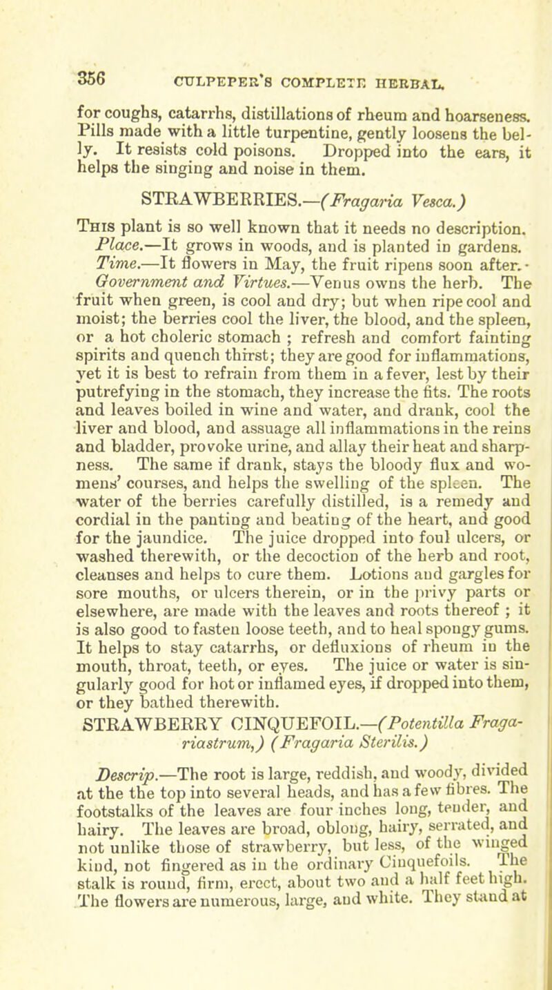 for coughs, catarrhs, distillations of rheum and hoarseness. Pills made with a little turpentine, gently loosens the bel- ly. It resists cold poisons. Dropped into the ears, it helps the singing and noise in them. STEAWBERRIES.—Ci^ra^ana Vesca.) This plant is so well known that it needs no description. Place.—It grows in woods, and is planted in gardens. Time.—It flowers in May, the fruit ripens soon after. • Government and Virtues.—Venus owns the herb. The fruit when green, is cool and dry; but when ripe cool and moist; the berries cool the liver, the blood, and the spleen, or a hot choleric stomach ; refresh and comfort fainting spirits and quench thirst; they are good for inflammations, yet it is best to refrain from them in a fever, lest by their putrefying in the stomach, they increase the fits. The roots and leaves boiled in wine and water, and drank, cool the liver and blood, and assuage all inflammations in the reins and bladder, provoke urine, and allay their heat and sharp- ness. The same if drank, stays the bloody flux and wo- meus' courses, and helps the swelling of the spleen. The water of the berries carefully distilled, is a remedy and cordial in the panting and beating of the heart, and good for the jaundice. The juice dropped into foul ulcers, or washed therewith, or the decoction of the herb and root, cleanses and helps to cure them. Lotions and gargles for sore mouths, or ulcers therein, or in the privy parts or elsewhere, are made with the leaves and roots thereof ; it is also good to fasten loose teeth, and to heal spongy gums. It helps to stay catarrhs, or defluxions of rheum in the mouth, throat, teeth, or eyes. The juice or water is sin- gularly good for hot or inflamed eyes, if dropped into them, or they bathed therewith. STRAWBERRY CmqUEFOIL.—(Potentilla Fraga- riastrum,) (Fragaria Sterilis.) Descrip.—The root is large, reddish, and woody, divided at the the top into several heads, and has a few fibres. The footstalks of the leaves are four inches long, tender, and hairy. The leaves are broad, oblong, hairy, serrated, and not unlike those of strawberry, but less, of the wmged kind, not fingered as in the ordinary Ciuquefoiis. The stalk is round, firm, erect, about two and a half feet high. The flowers are numerous, large, and white. They stand at