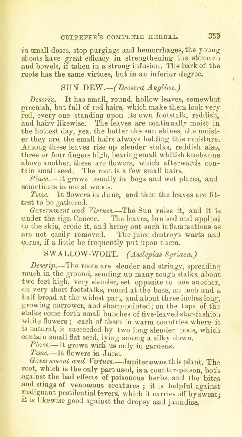 t ctctlpepek's complete heebal. 359 in small closes, stop purgings and hemorrhages, the young shoots have great efficacy in strengthening the stomach and bowels, if taken in a strong infusion. The bark of the roots has the same virtues, but in an inferior degree- SUN DEW.—(Drosera Anglica.) Descrip.—It has small, round, hollow leaves, somewhat greenish, but full of red hairs, which make them look very red, every one standing upon its own footstalk, reddish, •and hairy likewise. The leaves are continually moist in the hottest day, yea, the hotter the sun shines, the moist- er they are, the small hairs always holding this moisture. Among these leaves rise up slender stalks, reddish also, three or four fingers high, bearing small whitish knobs one above another, these are flowers, which afterwai'ds con- tain small seed. The root is a few small hairs. Place.—It grows usually in bogs and wet places, and sometimes in moist woods. Time.—It flowers in June, and then the leaves are fit- test to be gathered. Government and Virtues.—The Sun rules it, and it is sunder the sign Cancer. The leaves, bruised and applied to the skin, erode it, and bring out such iuflaroraations as are not easily removed. The juice destroys warts and corns, if a little be frequently put upon thena. 8WALJjOW-WORT.—(Asdepias S>/riaca.) Descrip.—The roots are slender and stringy, spreading much in the ground, sending up many tough stalks, about two feet high, very slender, set opposite to one another, on very short footstalks, round at the base, an inch and a half broad at the widest part, and about three inches long, growing narrower, and sharp-pointed; on the tops of the fitalks come forth small bunches of five-leaved st;ur-fashiou white flowers ; each of them in warm countries where it is natui-al, is succeeded by two long slender pods, which ■contain small flat seed, lying among a silky down. Place.—It grows with us only in gardens. Time.—It flowers i« June. Government and Virtues.—Jupiterowns this plant. The root, which is the only part used, is a counter-poison, both against the bad effects of poisonous herbs, and the bites and stings of venomous creatures ; it is helpful against malignant pestilential fevers, which it carries off by sweat; ii ifi likewise good against the dropsy and jaundice.