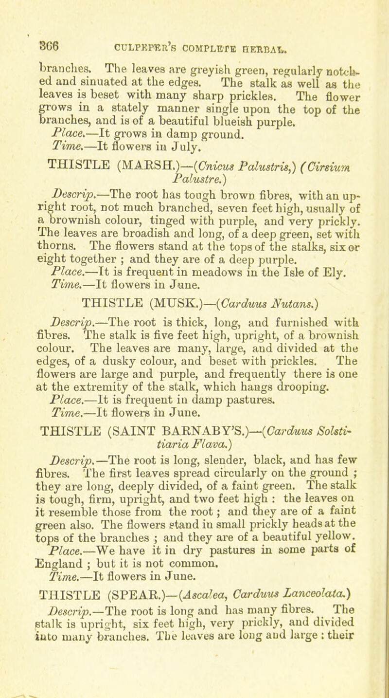 3G8 CULPKITRr's COMPLETB HEMAl,. brandies. The leaves are greyish green, regularly noteb- ed and sinuated at the edges. The stalk as well as the leaves is beset with many sharp prickles. The flower grows in a stately manner single upon the top of the branches, and is of a beautiful blueish purple. Place,—It grows in damp ground. Time.—It flowers iu July. THISTLE (MAESH.)—(Cnicwa Palustris,) (Cirsium Palustre.) _ Descrip.—The root has tough brown fibres, with an up- right root, not much branched, seven feet high, usually of a brownish colour, tinged with purple, and very prickly. The leaves are broadish and long, of a deep green, set with thorns. The flowers stand at the tops of the stalks, six or eight together ; and they are of a deep purple. Place.—It is frequent in meadows in the Isle of Ely. Time.—It flowers in June. THISTLE (MUSK.)—(Carc?«MS titans.) Descrip.root is thick, long, and furnished with fibres. The stalk is five feet high, upright, of a brownish colour. The leaves are many, large, and divided at the edges, of a dusky colour, and beset with prickles. The flowers are large and purple, and frequently there is one at the extremity of the stalk, which hangs drooping. Place.—It is frequent iu damp pastures. Time.—It flowers in June. THISTLE (SAINT BAENABY'S.)—(Carc^wMs Sohti- tiaria Flava.) Descrip.—The root is long, slender, black, and has few fibres. The first leaves spread circularly on the ground ; they are long, deeply divided, of a faint green. The stalk is tough, firm, upright, and two feet high : the leaves on it resemble those from the root; and they are of a faint green also. The flowers stand in small prickly heads at the tops of the branches ; and they ai-e of a beautiful yellow. Place.—We have it in dry pastures in some parts of England ; but it is not common. Time.—It flowers in June. THISTLE (SPEAE.)—(.45ca?ea, Carduus Zanceolaia.) Descrip.—The root is long and has many fibres. The etalk is upright, six feet high, very prickly, and divided iuto many branches. The Iwives are long and large : their