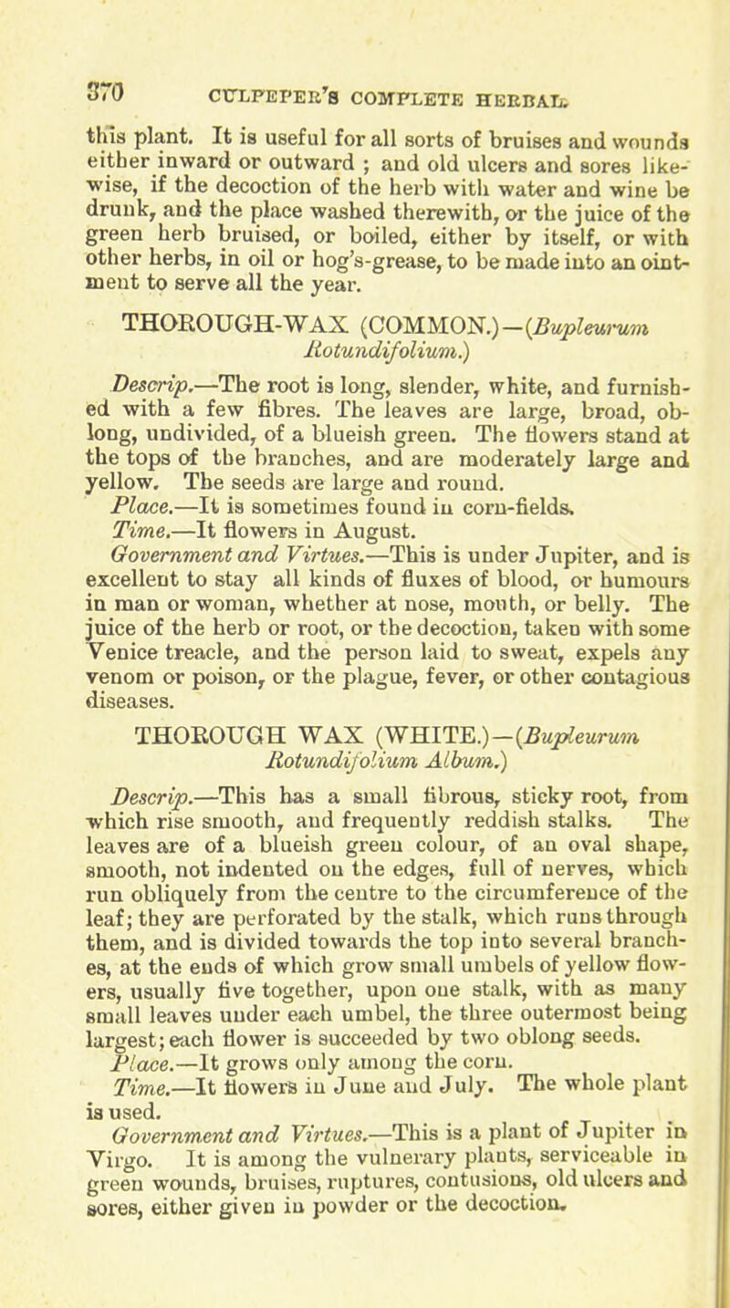 this plant. It is useful for all sorts of bruises and wounds either inward or outward ; and old ulcers and sores like- wise, if the decoction of the herb witli water and wine be drunk, and the place washed therewith, or the juice of the green herb bruised, or boiled, either by itself, or with other herbs, in oil or hog's-grease, to be made into an oint- ment to serve all the year. THOEOUGH-WAX {C0MM01<S.)-{Bupleu)-um liotundifolium.) Descrip,—The root is long, slender, white, and furnish- ed with a few fibres. The leaves are large, broad, ob- long, undivided, of a blueish green. The flowers stand at the tops of the branches, and are moderately large and yellow. The seeds are large and round. Place,—It is sometimes found in corn-fields. Time.—It flowers in August. Government and Virtues.—This is under Jupiter, and is excellent to stay all kinds of fluxes of blood, or humours in man or woman, whether at nose, mouth, or belly. The juice of the herb or root, or the decoction, taken with some Venice treacle, and the person laid to sweat, expels any venom or poison, or the plague, fever, or other contagious diseases. THOROUGH WAX (WHITE.)-(^Mjc^ewrMm Rotundijolium Album.) Descrip.—This has a small fibrous, sticky root, from which rise smooth, and frequently reddish stalks. The leaves are of a blueish green colour, of an oval shape, smooth, not indented on the edges, full of nerves, which run obliquely from the centre to the circumference of tiie leaf; they are perforated by the stalk, which runs through them, and is divided towards the top into several branch- es, at the ends of which grow small umbels of yellow flow- ers, usually five together, upon oue stalk, with as many small leaves under each umbel, the three outermost being largest;each flower is succeeded by two oblong seeds. Flace.—It grows only among the corn. Time.—It flowers in June and July. The whole plant ia used. Governm.ent and Virtues.—This is a plant of Jupiter in Virgo. It is among the vulnerary plants, serviceable in green wounds, bruises, ruptures, contusions, old ulcers and sores, either given in powder or the decoction.