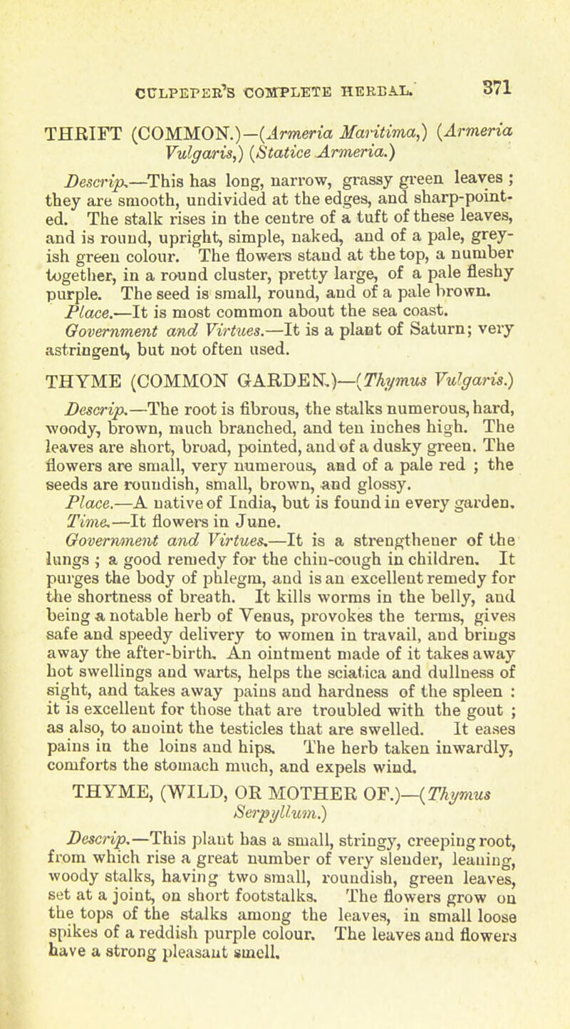 THRIFT {COMMOii.)—{Armeria Maritima,) {Armeria Vulgaris,) {Statice Armeria.) Descrtjo.—This has long, narrow, grassy gi-een leaves ; they are smooth, undivided at the edges, and sharp-point- ed. The stalk rises in the centre of a tuft of these leaves, and is round, upright, simple, naked, and of a pale, grey- ish green colour. The flow«rs stand at the top, a number together, in a round cluster, pretty large, of a pale fleshy purple. The seed is small, round, and of a pale brown. Place.—It is most common about the sea coast. Oovernment and VirUies.—It is a plant of Saturn; very astringent^ but not often used. THYME (COMMON GARDEN)—(T^ywitts Vulgaris.) Descrip,—The root is fibrous, the stalks numerous, hard, woody, brown, much branched, and ten inches high. The leaves are short, broad, pointed, and of a dusky green. The flowers are small, very numerous, and of a pale red ; the seeds are roundish, small, brown, and glossy. Place.—A native of India, but is found in every garden. Time,—It flowers in June. Government and Virtues^—It is a sti-engthener of the lungs ; a good remedy for the chiu-cough in children. It purges the body of phlegm, and is an excellent remedy for the shortness of breath. It kills worms in the belly, and being a notable herb of Venus, provokes the terms, gives safe and speedy delivery to women in travail, and brings away the after-birth. An ointment made of it takes away hot swellings and warts, helps the sciatica and dullness of sight, and takes away pains and hardness of the spleen : it is excellent for those that are troubled with the gout ; as also, to auoint the testicles that are swelled. It eases pains in the loins and hips. The herb taken inwardly, comforts the stomach much, and expels wind. THYME, (WILD, OR MOTHER OY.)—{Thymus Serpi/Uum.) Descrip,—This plant has a small, stringy, creeping root, from which rise a great number of very slender, leaning, woody stalks, having two small, roundish, green leaves, set at a joint, on short footstalks. The flowers grow on the tops of the stalks among the leaves, in small loose spikes of a reddish purple colour. The leaves and flowers have a strong pleasant smell.