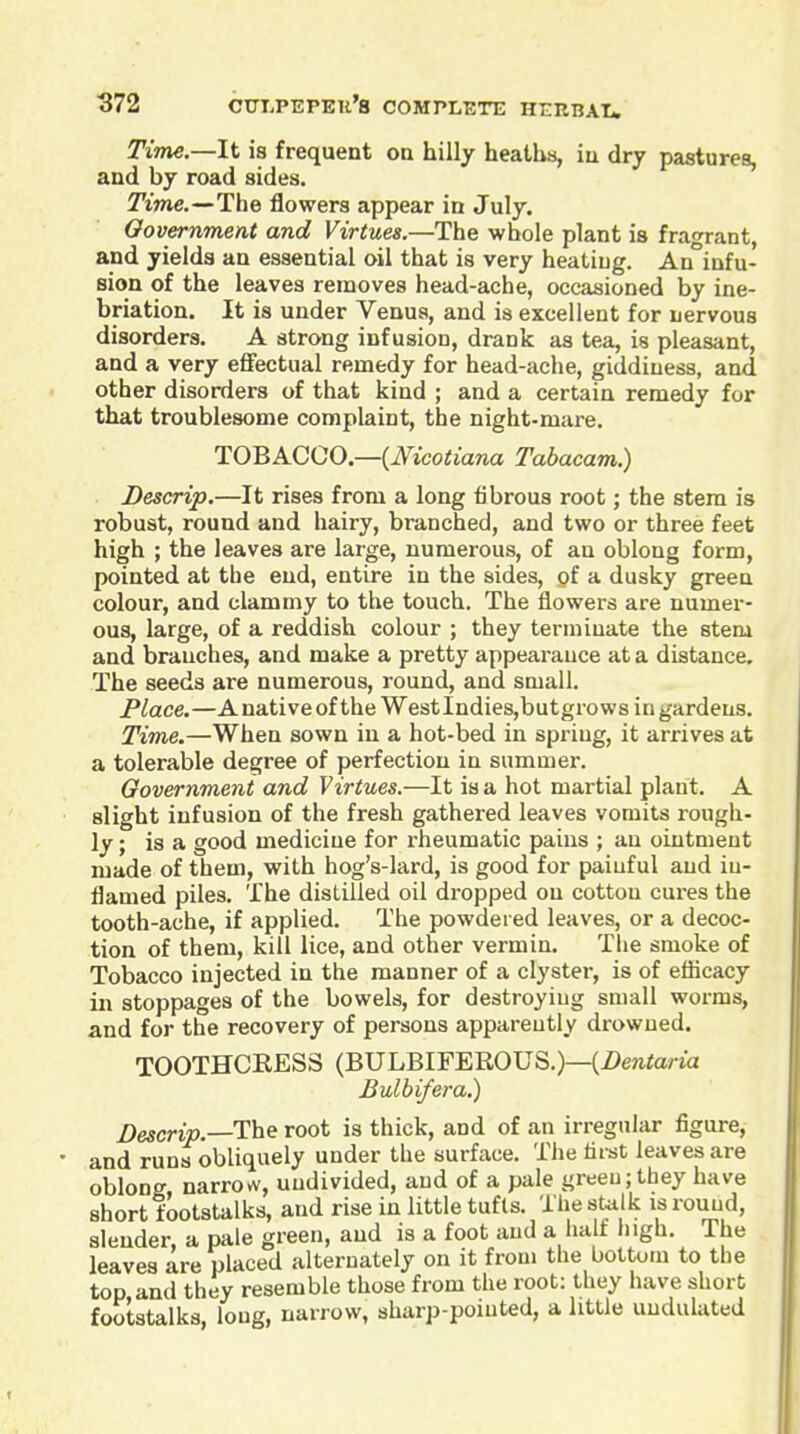 Time—li is frequent on hilly heaths, iu dry pastures, and by road sides. Time.—The flowers appear in July. Government and Virtues.—The whole plant is fragrant, and yields an essential oil that is very heating. An infu- sion of the leaves removes head-ache, occasioned by ine- briation. It is under Venus, and is excellent for nervous disorders. A strong infusion, drank as tea, is pleasant, and a very eflFectual remedy for head-ache, giddiness, and other disorders of that kind ; and a certain remedy for that troublesome complaint, the night-mare. TOBACCO.~(Mcotiana Tabacam.) Descrip.—It rises from a long fibrous root; the stem is robust, round and hairy, branched, and two or three feet high ; the leaves are large, numerous, of an oblong form, pointed at the end, entire in the sides, of a dusky green colour, and clammy to the touch. The flowers are numer- ous, large, of a reddish colour ; they terminate the stem and branches, and make a pretty appearance at a distance. The seeds are numerous, round, and small. Place.—Anative of the WestlndieSjbutgrows in gardens. Time.—When sown iu a hot-bed in spring, it arrives at a tolerable degree of perfection in summer. Government and Virtues.—It is a hot martial plant. A slight infusion of the fresh gathered leaves vomits rough- ly; is a good medicine for rheumatic pains ; an ointment made of them, with hog's-lard, is good for paiuful and iu- flamed piles. The distilled oil dropped on cotton cures the tooth-ache, if applied. The powdered leaves, or a decoc- tion of them, kill lice, and other vermin. The smoke of Tobacco injected in the manner of a clyster, is of eflicacy in stoppages of the bowels, for destroying small worms, and for the recovery of persons apparently drowned. T00THCRES3 (BULBIFEROUS.)—(Z>ewtona Bulbifera.) Descrip.—The root is thick, and of an irregular figure, and runs obliquely under the surface. The first leaves are oblong, narrow, undivided, and of a pale green; they have short footstalks, and rise in little tufts. The sUilk is round, slender, a pale green, and is a foot and a ha t liigh. The leaves are placed alternately on it from the bottom to the top and they resemble those from the root: they have short footstalks, loug, narrow, sharp-pointed, a little undulated