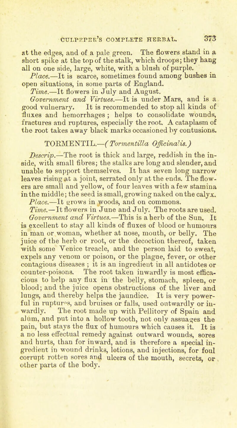 at the edges, and of a pale green. The flowers stand in a short spike at the top of the stalk, which droops; thej hang all on one side, large, white, with a blush of purple. Place.—It is scarce, sometimes found among bushes in open situations, in some parts of England, Time.—It flowers in July and August. Government and Virtues.—It is under Mars, and is a good vulnerary. It is recommended to stop all kinds of fluxes and hemorrhages ; helps to consolidate wounds, fractures and ruptures, especially the root. A cataplasm of the root takes away black marks occasioned by contusions. TOKMENTIL.—Tormentilla Officinalis.) Descrip.—The root is thick and large, reddish in the in- side, with small fibres; the stalks are long and slender, and unable to support themselves. It has seven long narrow leaves rising at a joint, serrated only at the ends. The flow- ers are small and yellow, of four leaves with a few stamina in the middle; the seed is small, growing naked on the calyx. Place.—It tirows in woods, and on commons. Time.—Ji flowers in June and July. The roots are used. Government and Virtues.—This is a herb of the Sun, It is excellent to stay all kinds of fluxes of blood or humours in man or woman, whether at nose, mouth, or belly. The juice of the herb or root, or the decoction thereof, taken with some Venice treacle, and the person laid to sweat, expels any venom or poison, or the plague, fever, or other contagious diseases ; it is an ingredient in all antidotes or counter-poisons. The root taken inwardly is most ettica- cious to help any flux in the belly, stomach, spleen, or blood; and the juice opens obstructions of the liver and lungs, and thereby helps the jaundice. It is very power- ful in ruptures, and bruises or falls, used outwardly or in- wardly. The root made up with Pellitory of Spain and alum, and put into a hollow tooth, not only assuages the pain, but stays the flux of humours which causes it. It is a no less eflectual remedy against outward wounds, sores and hurts, than for inward, and is therefore a special in- gredient in wound drinks, lotions, and injections, for foul corrupt rotten sores and ulcers of the mouth, secrets, or , other parts of the body. I