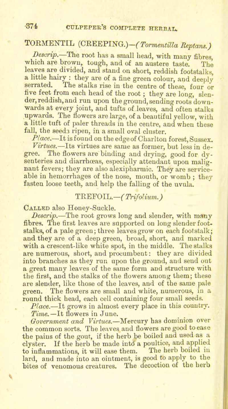 TORMENTIL (CREEFmG.)-(Tormentilla Reptam.) Des crip.—The root has a sniall head, with many fibres, which are browu, tough, and of an austere taste. The leaves are divided, and stand on short, reddish footstalks, a little hairy : they are of a fine green colour, and deeply serrated. The stalks rise in the centre of these, four or five feet from each head of the root; they are long, slen- der, reddish, and run upon the ground, sending roots down- wards at every joint, and tufts of leaves, and often stalks upwards. The flowers are large, of a beautiful yellow, with a little tuft of paler threads in the centre, and when these fall, the seeds ripen, in a small oval cluster. Place.—It is found on the edge of Charlton forest, Sussex. Virtues.—Its virtues are same as former, but less in de- gree. The flowers are binding and drying, good for dy- senteries and diarrhoeas, especially attendant upon malig- nant fevers; they are also alexipharmic. They are service- able in hemorrhages of the nose, mouth, or womb ; they fasten loose teeth, and help the falling of the uvula. 'YREYOl1j.—(THfolium.) Called also Honey-Suckle. Descrip.—The root grows long and slender, with many fibres. The first leaves are supported on long slender foot- stalks, of a pale green; three leaves grow on each footstalk; and they are of a deep green, broad, short, and marked with a crescent-like white spot, in the middle. The stalks are numerous, short, and procumbent: they are divided into branches as they run upon the ground, and send out a great many leaves of the same form and structure with the first, and the stalks of the flowers among them; these are slender, like those of the leaves, and of the same pale green. The flowers are small and white, numerous, in a round thick head, each cell containing four small seeds. Place.—It grows in almost every place in this country. Time.—It flowers in June. Government and Virtues.—Mercury has dominion over the common sorts. The leaves and flowers are good to ease the pains of the gout, if the herb be boiled and used as a clyster. If the herb be made intd a poultice, and applied to inflammations, it will ease them. The herb boiled in lard, and made into an ointment, is good to apply to the bites of venomous creatures. The decoction of the herb