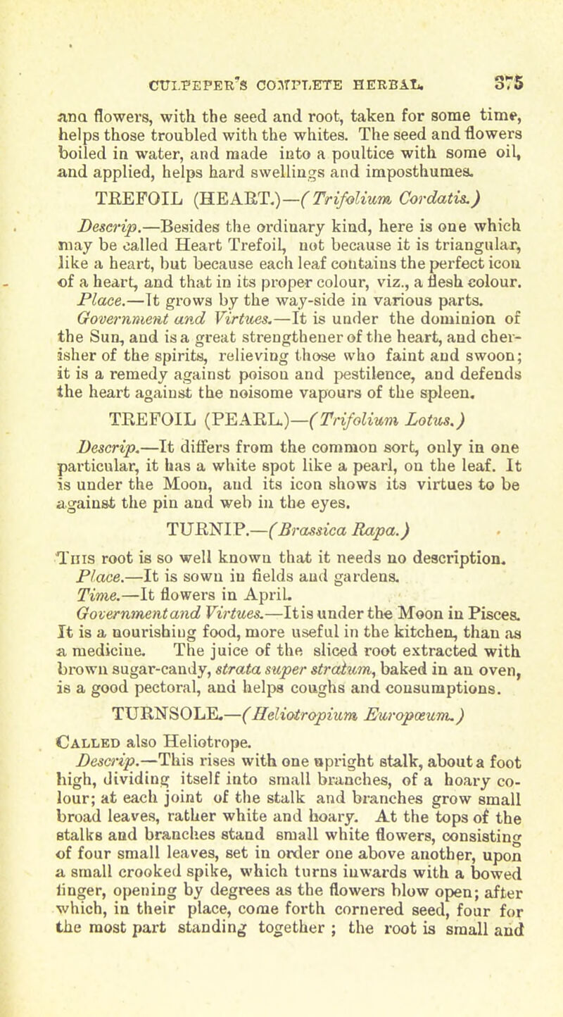 una flowers, with the seed and root, taken for some time, helps those troubled with the whites. The seed and flowers boiled in water, and made into a poultice with some oil, and applied, helps hard swellings and imposthumes. TEEFOIL {B.E,AUT.)—(Trifolium Cordatis.) Deserip.—Besides the ordinary kind, here is one which may be called Heart Trefoil, not because it is triangular, like a heart, but because each leaf contains the perfect icon of a heart, and that in its proper colour, viz., a fleah colour. Place.—It grows by the way-side in various parts. Government and Virtues.—It is under the dominion of the Sun, and is a great strengtheuer of the heart, and cher- isher of the spirits, relieving those who faint and swoon; it is a remedy against poison and jjestilence, and defends the heart against the noisome vapours of the spleen, TEEFOIL {'P^A.'RlL.)—(Trifolium Lotus.) Deserip.—It differs from the common sort, only in one particular, it has a white spot like a pearl, on the leaf. It is under the Moon, and its icon shows its virtues to be against the pin and web in the eyes. TVRmV.—(Brassica Rapa.) Tins root is so well known that it needs no description. Place.—It is sown in fields and gardens. Time.—It flowers in April. Go vernment and Virtues.—It is under the Moon in Pisces. It is a uourishiug food, more useful in the kitchen, than as a medicine. The juice of the sliced root extracted with brown sugar-candy, strata super straium, baked in an oven, is a good pectoral, and helps coughs and consumptions. TURNSOLE,—(Heliotropium Europoeum.) Called also Heliotrope. Deserip.—This rises with one apright stalk, about a foot high, dividing itself into small brunches, of a hoary co- lour; at each joint of the stalk and branches grow small broad leaves, rather white and hoary. At the tops of the stalks and branches stand small white flowers, consisting of four small leaves, set in order one above another, upon a small crooked spike, which turns inwards with a Ijowed linger, opening by degrees as the flowers blow open; after which, in their place, come forth cornered seed, four for the most part standing together ; the root is small arid