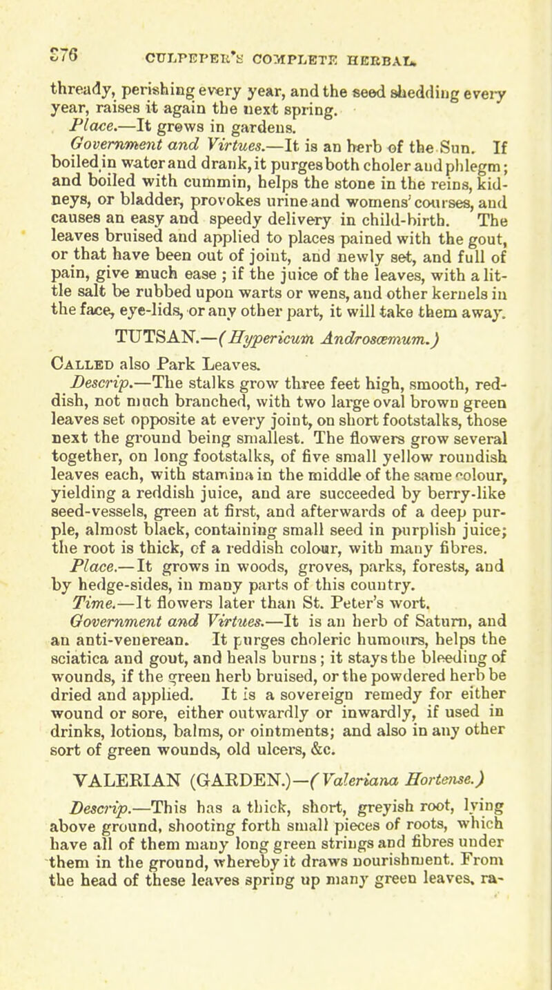 £76 thready, perishing every year, and the seed shedding eveiy year, raises it again the uext spring. Place.—It grews in gardens. Government and Virtues.—It is an herb of the Sun. If boiledin water and drank,it purgesbothcholer and phlegm; and boiled with cummin, helps the stone in the reins, kid- neys, or bladder, provokes urine and womens'courses, and causes an easy and speedy delivery in child-birth. The leaves bruised and applied to places pained with the gout, or that have been out of joint, and newly set, and full of pain, give much ease ; if the juice of the leaves, with a lit- tle salt be rubbed upon warts or wens, and other kernels in the face, eye-lids, or any other part, it will take them away. TUTSAN.—(Hypericum. Androsoemum.) Called also Park Leaves. Bescrip.—The stalks grow three feet high, smooth, red- dish, not much branched, with two large oval brown green leaves set opposite at every joint, on short footstalks, those next the ground being smallest. The flowers grow several together, on long footstalks, of five small yellow roundish leaves each, with stamina in the middle of the same oolour, yielding a reddish juice, and are succeeded by berry-like seed-vessels, green at first, and afterwards of a deep pur- ple, almost black, containing small seed in purplish juice; the root is thick, of a reddish colour, with many fibres. Place.—It grows in woods, groves, parks, forests, and by hedge-sides, in many parts of this country. Time.—It flowers later than St. Peter's wort. Government and Virtues.—It is an herb of Saturn, and an anti-venerean. It purges choleric humours, helps the sciatica and gout, and heals burns; it stays the bleeding of wounds, if the green herb bruised, or the powdered herb be dried and applied. It is a sovereign remedy for either wound or sore, either outwardly or inwardly, if used in drinks, lotions, balms, or ointments; and also in any other sort of green wounds, old ulcers, &c. VALEEIAN {GA'RDBl!f.)—(Valeriana ffortejise.) Descrip.—This has a thick, short, greyish root, lying above ground, shooting forth small pieces of roots, which have all of them many long green strings and fibres under them in the ground, whereby it draws nourishment. From the head of these leaves spring up many green leaves, ra-