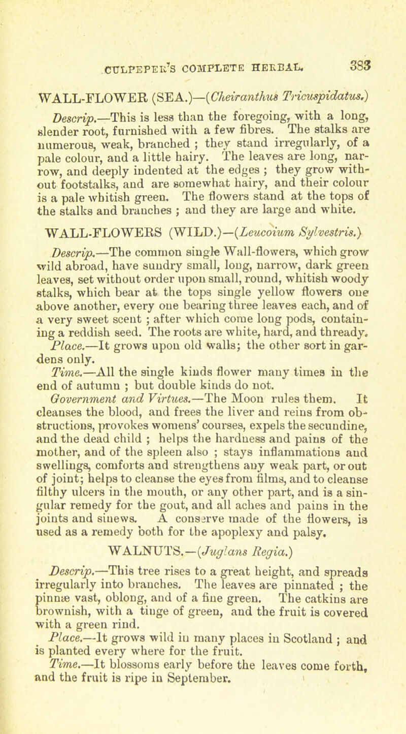 WALL-FLOWER {S'EA.)—{Cheiranthu8 Tricuspidatus.) Descrip.—This is less than the foregoing, with a long, slender root, furnished with a few fibres. The stalks are numerous, weak, branched ; they stand irregularly, of a pale colour, and a little hairy. The leaves are long, nar- row, and deeply indented at the edges ; they grow with- out footstalks, and are aomewhat hairy, and their colour is a pale whitish green. The flowers stand at the tops of the stalks and branches ; and they are large and white. WALL-FLOWERS (WI'LD.)—{Leucoium Syhestris.) Descrip.—The common single Wall-flowers, which grow wild abroad, have sundry small, long, narrow, dark green leaves, set without order upon small, round, whitish woody stalks, which bear at the tops single yellow flowers one above another, every one bearing three leaves each, and of a very sweet scent ; after which come long pods, contain- ing a reddish seed. The roots are white, hard, and thready. Place.—It grows upon old walls; the other sort in gar- dens only. Time.—All the single kinds flower many times in the end of autumn ; but double kinds do not. Government and Virtues,—The Moon rules them. It cleanses the blood, and frees the liver and reins from ob- structions, provokes woraens' courses, expels the secundine, and the dead child ; helps the hardness and pains of the mother, and of the spleen also ; stays inflammations and swellings, comforts and strengthens any weak part, or out of joint; helps to cleanse the eyes from films, and to cleanse filthy ulcers in the mouth, or any other part, and is a sin- gular remedy for the gout, and all aches and pains in the joints and sinews. A conserve made of the flowers, ia used as a remedy both for the apoplexy and palsy. WALNUTS.-(^w^/ans Regia.) Descrip.—This tree rises to a great height, and spreads irregularly into branches. The leaves are pinnated ; the pinnae vast, oblong, and of a fine green. The catkins are brownish, with a tinge of green, and the fruit is covered with a green rind. Place.—It grows wild in many places in Scotland ; and is planted every where for the fruit. Time.—It blossoms early before the leaves come forth, and the fruit is ripe in September.