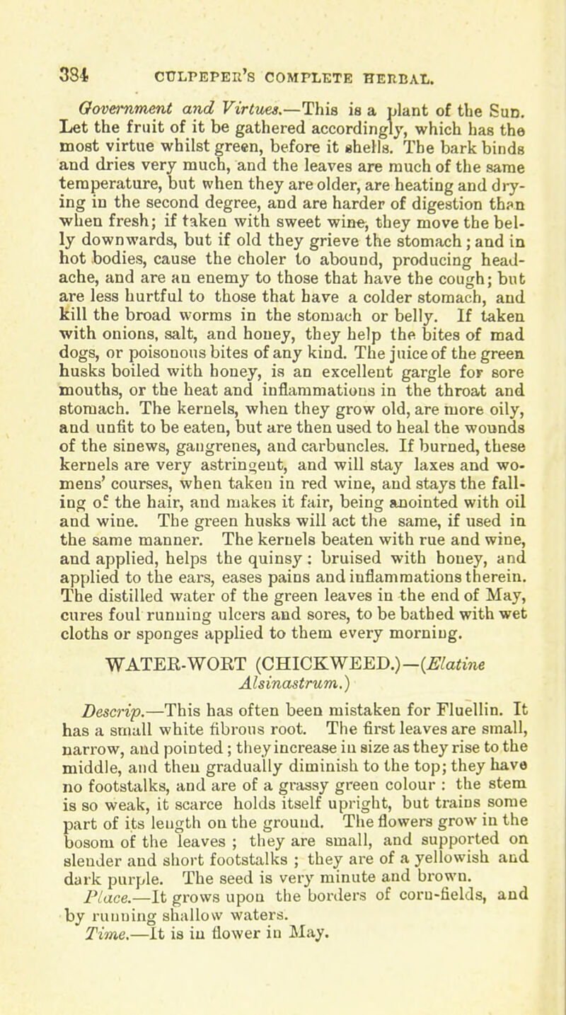 Oovetument and Virtues.—This is a plant of the Sun. Let the fruit of it be gathered according!j, which has the most virtue whilst green, before it shells. The bark binds and dries very much, and the leaves are much of the same temperature, but when they are older, are heating and dry- ing in the second degree, and are harder of digestion th?.n when fresh; if taken with sweet wine, they move the bel- ly downwards, but if old they grieve the stomach; and in hot bodies, cause the choler to abound, producing head- ache, and are an enemy to those that have the cough; but are less hurtful to those that have a colder stomach, and kill the broad worms in the stomach or belly. If taken with onions, salt, and honey, they help the bites of mad dogs, or poisonous bites of any kind. The juice of the green husks boiled with honey, ia an excellent gargle for sore mouths, or the heat and inflammations in the throat and stomach. The kernels, when they grow old, are more oily, and unfit to be eaten, but are then used to heal the wounds of the sinews, gangrenes, and carbuncles. If burned, these kernels are very astringent, and will stay laxes and wo- mens' courses, when taken in red wine, and stays the fall- ing of the hair, and makes it fair, being anointed with oil and wine. The green husks will act the same, if used in the same manner. The kernels beaten with rue and wine, and applied, helps the quinsy: bruised with honey, and applied to the ears, eases pains and inflammations therein. The distilled water of the green leaves in the end of May, cures foul running ulcers and sores, to be bathed with wet cloths or sponges applied to them every morning. WATER-WORT (CHICKWEED.)—{Elatine Alsinastrum.) Descrip.—This has often been mistaken for Fluellin. It has a small white fibrous root. The first leaves are small, narrow, and pointed; they increase in size as they rise to the middle, and then gradually diminish to the top; they have no footstalks, and are of a grassy green colour : the stem is so weak, it scarce holds itself upright, but trains some part of its length on the ground. The flowers grow in the bosom of the leaves ; they are small, and supported on slender and short footstalks ; they are of a yellowish and dark purple. The seed is very minute and brown. Place.—It grows upon the borders of corn-fields, and by running shallow waters. Time.—It is in flower in May.