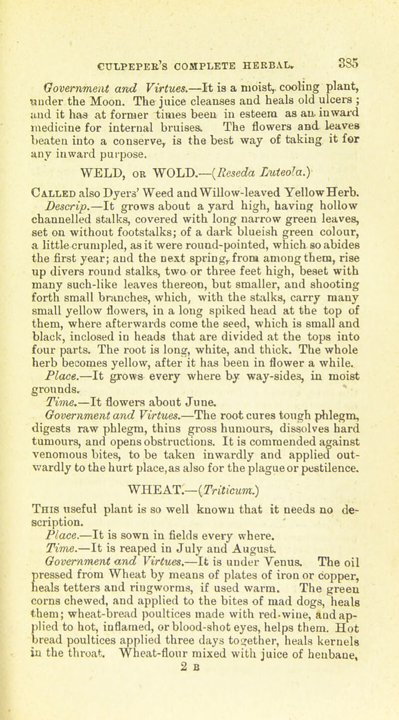 Government and Virtues.—It is a moist,, cooling plant, under the Moon. The juice cleanses and heals old ulcers ; and it has at former times been in esteem as au. inward medicine for internal bruiser The flowers and leaves beaten into a conserve,^ is the best way of taking it for any inward purpose. WELD, OR WOliD,—{Reseda Luteo^a.) Called also Dyers' Weed and Willow-leaved Yellow Herb. Descrip.—It grows about a yard high, having hollow channelled stalks, covered with long narrow green leaves, set on without footstalks; of a dark blueish green colour, a little crumpled, as it were round-pointed, which so abides the first year; and the next spring,, from among them, rise up divers round stalks, two or three feet high, beset with many such-like leaves thereon, but smaller, and shooting forth small branches, which, with the stalks, carry many small yellow flowers, in a long spiked head at the top of them, where afterwards come the seed, which is small and black, inclosed in heads that are divided at the tops into four parts. The root is long, white, and thick. The whole herb becomes yellow, after it has been in flower a while. Place.—It grows every where by way-sides, in moist grounds. Time.—It flowers about June, Oovernment and Virtues,—The root cures tough phlegm, digests raw phlegm, thins gross humours, dissolves hard tumours, and opens obstructions. It is commended against venomous bites, to be taken inwardly and applied out- v/ardly to the hurt place,as also for the plague or pestilence. WHEAT.—(TViiicwm.) This useful plant is so well known that it needs no de- scription. Place.—It is sown in fields every where. Time.—It is reaped in July and August Oovernment and Virtues.—It is under Venus, The oil pressed from Wheat by means of plates of iron or copper, heals tetters and ringworms, if used warm. The green corns chewed, and applied to the bites of mad dogs, heals them; wheat-bread poultices made with red-wine, and ap- plied to hot, inflamed, or blood-shot eyes, helps them. Hot bread poultices applied three days toc^ether, heals kernels in the throat. Wheat-flour mixed with juice of henbane, 2 B