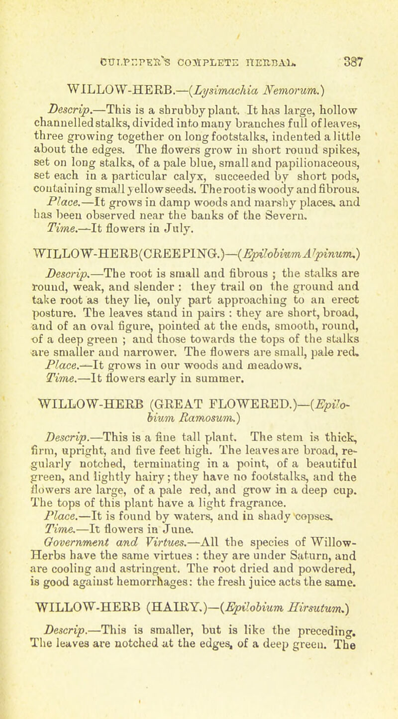 1 CTJl.Pr.PEX-'S C03IPLETE HEUBAL. 387 WILLOW-HERB.—{Lysimachia Nemorum.) Descrip.—This is a shrubby plant. It has large, hollow channelled stalks, divided into many branches full of leaves, three growing together on long footstalks, indented a little about the edges. The flowers grow in short round spikes, set on long stalks, of a pale blue, small and papilionaceous, set each in a particular calyx, succeeded by short pods, containing small yellow seeds. Therootis woody and fibrous. Place.—It grows in damp woods and marsliy places, and has been observed near the banks of the Severn. ^Vme.—It flowers in July. WILL0W-HEEB(CREEP1NG.)—(^lYo&WTO^^joinMTTu) Descrip,—The root is small and fibrous ; the stalks are round, weak, and slender : they trail on the ground and take root as they lie, only part approaching to an erect posture. The leaves stand in pairs : they are short, broad, and of an oval figure, pointed at the ends, smooth, round, ■of a deep green ; and those towards the tops of the stalks are smaller and narrower. The flowers are small, pale red. Place.—It grows in our woods and meadows. Time.—It flowers early in summer. WILLOW-HERB (GREAT FLOWERED.)—(£^0170- hium Ramosum.) Descrip.—This is a fine tall plant. The stem is thick, firm, upright, and five feet high. The leaves are broad, re- gularly notched, terminating in a point, of a beautiful green, and lightly hairy; they have no footstalks, and the flowers are large, of a pale red, and grow in a deep cup. The tops of this plant have a light fragrance. Place.—It is found by waters, and in shady copses. Time,—It flowers in June. Government and Virtues,—All the species of Willow- Herbs have the same virtues : they are under Saturn, and are cooling and astringent. The root dried and powdered, is good against hemorrhages; the fresh juice acts the same. WILLOW-HERB (HAIRY.)—(i^i7o6mm Eirsutum,) Descrip.—This is smaller, but is like the preceding. The leaves are notched at the edges, of a deep greeu. The