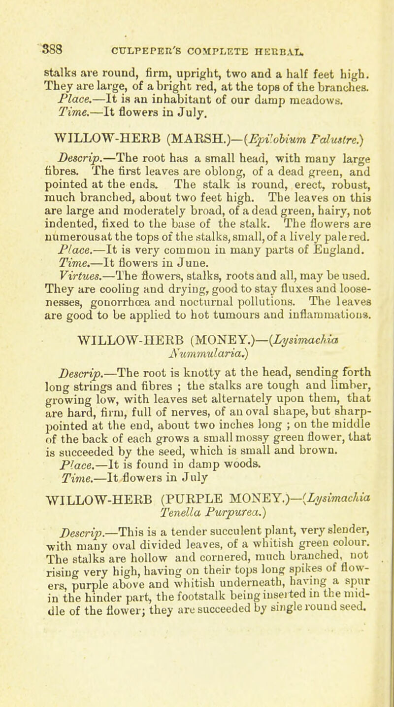 Stalks are round, firm, upright, two and a half feet high. They are large, of a bright red, at the tops of the branches. Place.—It ia an inhabitant of our damp meadows. Time.—It flowers in Julj. WILLOW-HERB (MARSH.)—(j?j5i'o6iMm Falustre.) Descrip.—The root has a small head, with many large fibres. The first leaves are oblong, of a dead green, and pointed at the ends. The stalk is round, erect, robust, much branched, about two feet high. The leaves on this are large and moderately broad, of a dead green, hairy, not indented, fixed to the base of the stalk. The flowers are uumerousat the tops of the stalks,small,of a lively pale red. Place.—It is very common in many parts of England. Time.—It flowers in June. Virtues.—The flowers, stalks, roots and all, may be used. They are cooling and drying, good to stay fluxes and loose- nesses, gonorrhoea and nocturnal pollutions. The leaves are good to be applied to hot tumours and inflammations. WILLOW-HERB (MONEY.)—(iysmacAwj Num7)iularia^ Descrip.—The root is knotty at the head, sending forth long strings and fibres ; the stalks are tough and limber, growing low, with leaves set alternately upon them, that are hard, firm, full of nerves, of an oval shape, but sharp- pointed at the end, about two inches long ; on the middle of the back of each grows a small mossy green flower, that is succeeded by the seed, which is small and brown. Place.—It is found in damp woods. Time.—It flowers in July WILLOW-HERB (PURPLE M.O'i^Wi.)—{Lysimachia Tenella Purpurea.) Descrip.—This is a tender succulent plant, very slender, with many oval divided leaves, of a whitish green colour. The stalks are hollow and cornered, much branched, not rising very high, having on their tops long spikes of flow- ers, purple above and whitish underneath, having a spur in the hinder part, the footstalk being iusei ted in the mid- dle of the flower; they are succeeded by single round seed.