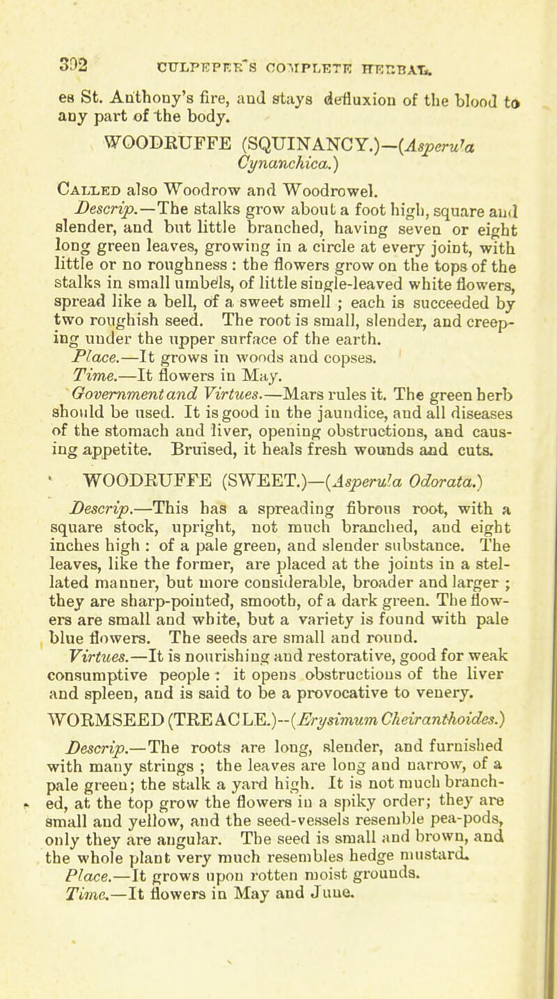 3!)2 68 St. Anthony's fire, and stays defluxion of the blooJ to any part of the body. WOODEUFFE (SQUINANCY.)-(^5perM'a Cynanchica.) Cali^ed also Woodrow and Woodrowel. Z>esmjo.—The stalks grow about a foot high, square aud slender, and but little branched, having seven or eight long green leaves, growing in a circle at every joint, with little or no roughness : the flowers grow on the tops of the stalks in small umbds, of little single-leaved white flowers, spread like a bell, of a sweet smell ; each is succeeded by two roughish seed. The root is small, slender, and creep- ing under the upper surface of the earth. Place.—It grows in woods and copses. Time.—It flowers in May. Govemmentand Virtues.—Mars rules it. The green herb should be used. It is good in the jaundice, and ail diseases of the stomach and liver, opening obstructions, and caus- ing appetite. Bruised, it heals fresh wounds and cuts. ■ WOODEUFFE (SWEET.)—(Jsjoeru^a Odorata.) JDescrip.—This has a spreading fibrous root, with a square stock, upright, not much branched, aud eight inches high : of a pale green, and slender substance. The leaves, like the former, are placed at the joints in a stel- lated manner, but more considerable, broader and larger ; they are sharp-pointed, smooth, of a dark green. The flow- ers are small and white, but a variety is found with pale , blue flowers. The seeds are small and round. Virtues.—It is nourishing and restorative, good for weak consumptive people: it opens obstructions of the liver and spleen, aud is said to be a provocative to venery. WOEMSEED (TEE A C LE.) - {Erysimum Cheiranthoidcs.) Descrip.—The roots are long, slender, and furnished with many strings ; the leaves are long and narrow, of a pale green; the stalk a yard high. It is not much branch- ed, at the top grow the flowers in a spiky order; they are small and yellow, and the seed-vessels resemble pea-pods, only they are angular. The seed is small and brown, and the whole plant very much resembles hedge mustard. Place.—It grows upon rotten moist grouuds. Timc—li flowers in May and Juue.