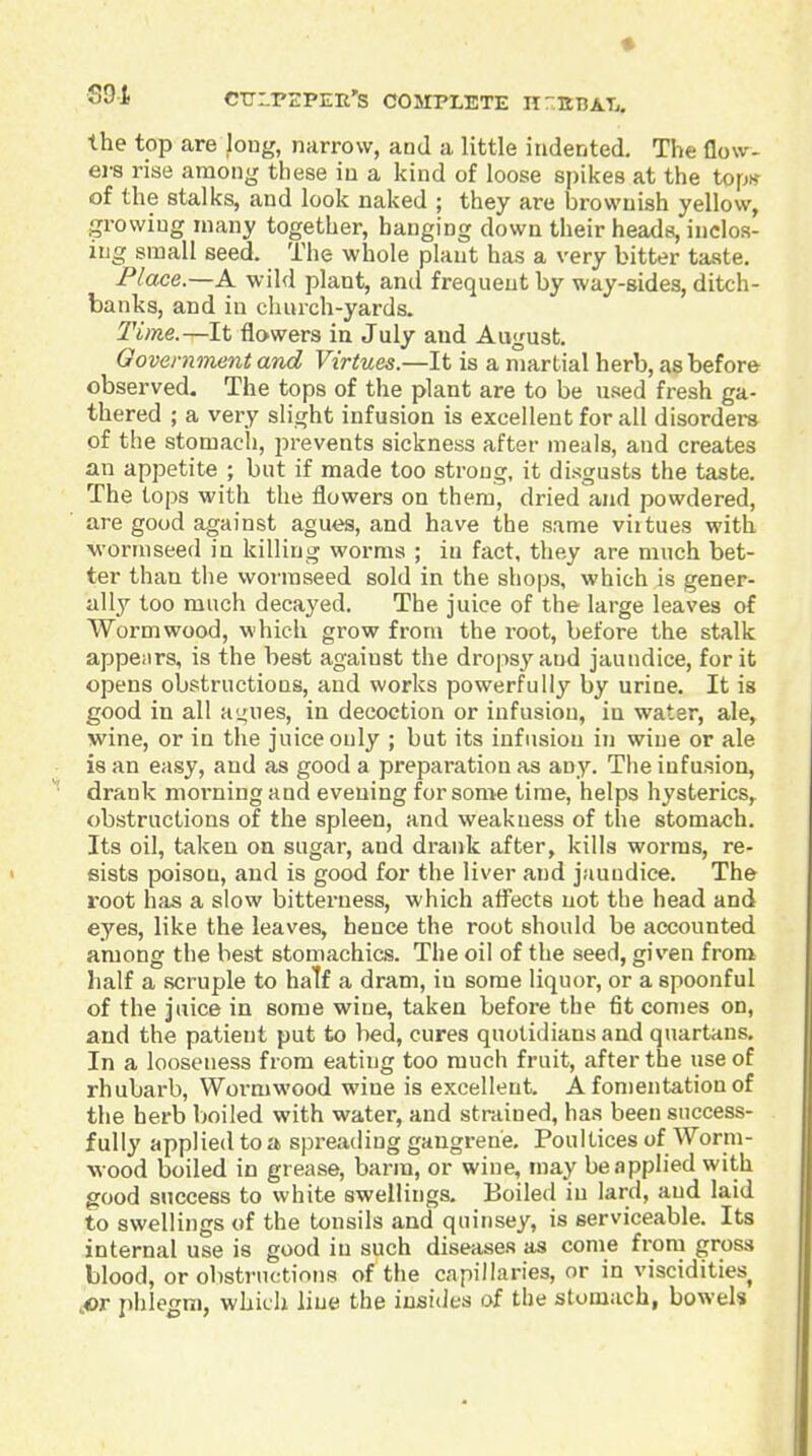 SDt CTJ-PSPEU'S COSrPXETE nr.KTJAT,. the top are long, narrow, and a little indented. The flow- ers rise among these in a kind of loose spikes at the top* of the stalks, and look naked ; they are brownish yellow, growing many together, hanging down their heads, inclos- ing small seed. The whole plant has a very bitter taste. Place.—A. wild plant, and frequent by way-sides, ditch- banks, and in cluirch-yards. Time.—It flowers in July and August. Government and Virtues.—It is a martial herb, as before observed. The tops of the plant are to be used fresh ga- thered ; a very slight infusion is excellent for all disorders of the stomach, prevents sickness after meals, and creates an appetite ; but if made too strong, it disgusts the taste. The tops with the flowers on them, dried and powdered, are good against agues, and have the same viitues with •wormseed in killing worms ; in fact, they are much bet- ter than the wormseed sold in the shops, which is gener- ally too much decayed. The juice of the large leaves of Wormwood, which grow from the root, before the stalk appenrs, is the best against the dropsy and jaundice, for it opens obstructions, and works powerfully by urine. It is good in all ai^ues, in decoction or infusion, in water, ale, wine, or in the juice only ; but its infusion in wine or ale is an easy, and as good a preparation as any. The infusion, drank moi'ningand evening for some time, helps hysterics^ obstructions of the spleen, and weakness of the stomach. Its oil, taken on sugar, and drank after, kills worms, re- sists poison, and is good for the liver and jaundice. The root has a slow bitterness, which afl'ects not the head and eyes, like the leaves, hence the root should be accounted among the best stomachics. The oil of the seed, given from lialf a scruple to half a dram, in some liquor, or a spoonful of the juice in some wine, taken before the fit comes on, and the patient put to bed, cures quotidians and quartans. In a looseness from eating too much fruit, after the use of rhubarb, Wormwood wine is excellent. A fomentation of the herb boiled with water, and strained, has been success- fully applied to a spreading gangrene. Poultices of Worm- w ood boiled in grease, barm, or wine, may be applied with good success to white swellings. Boiled in lard, and laid to swellings of the tonsils and quinsey, is serviceable. Its internal use is good in such diseases as come from gross blood, or obstrnctiniis of the capillaries, or in viscidities JOT phlegm, which line the insidcs of the stomach, bowels
