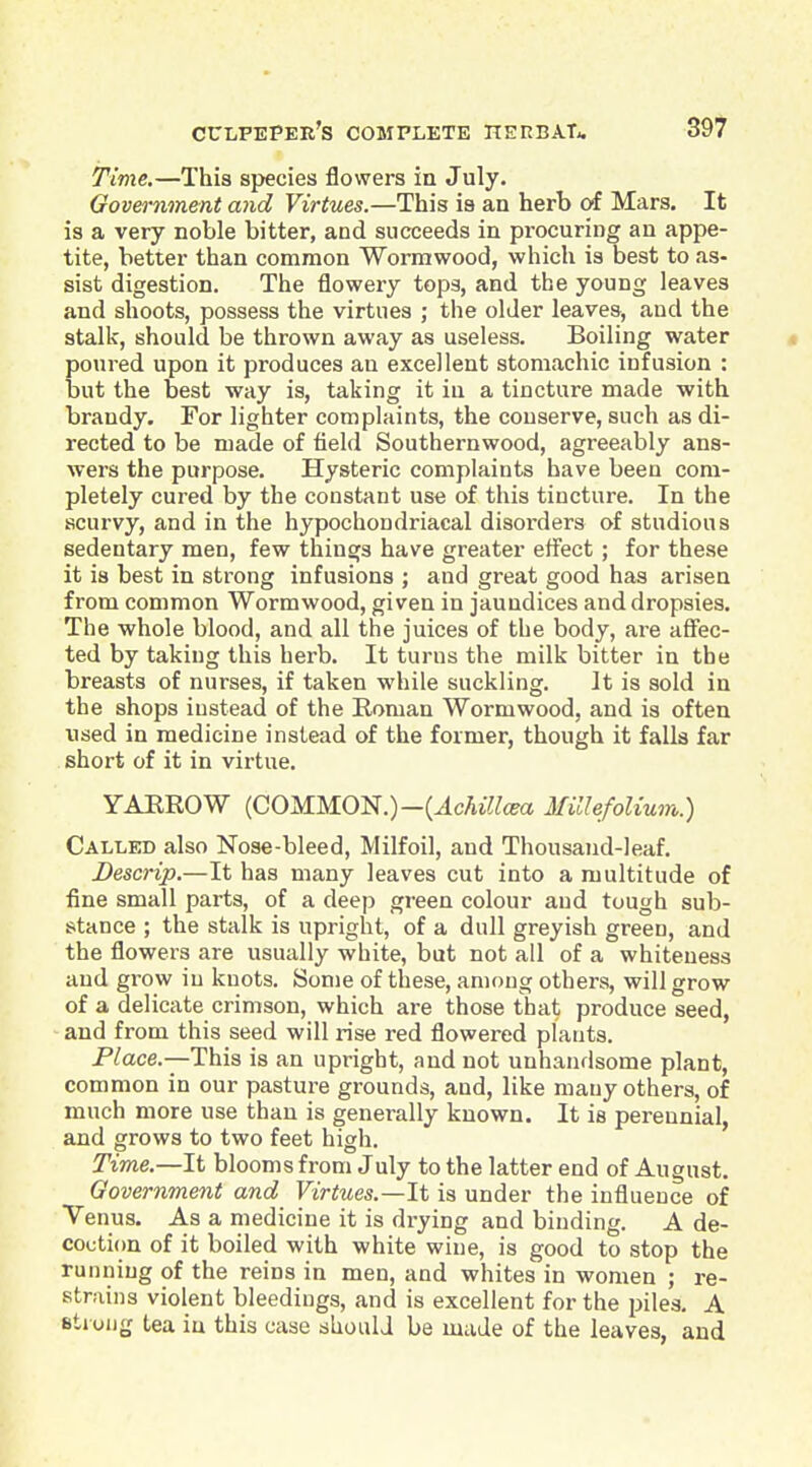 Time.—This species flowers in July. Government and Virtues.—This ia an herb of Mars. It is a very noble bitter, and succeeds in procuring an appe- tite, better than common Wormwood, which is best to as- sist digestion. The flowery tops, and the young leaves and shoots, possess the virtues ; the older leaves, and the stalk, should be thrown away as useless. Boiling water » poured upon it produces an excellent stomachic infusion : but the best way is, taking it in a tincture made with brandy. For lighter complaints, the conserve, such as di- rected to be made of field Southernwood, agreeably ans- wers the purpose. Hysteric complaints have been com- pletely cured by the constant use of this tincture. In the scurvy, and in the hypochondriacal disorders of studious sedentary men, few things have greater effect ; for these it is best in strong infusions ; and great good has arisen from common Wormwood, given in jaundices and dropsies. The whole blood, and all the juices of the body, are aflfec- ted by taking this herb. It turns the milk bitter in the breasts of nurses, if taken while suckling. It is sold in the shops instead of the Boman Wormwood, and is often used in medicine instead of the former, though it falls far short of it in virtue. YAEROW (COMMON.)-(^cAiYtea Millefolium.) Called also Nose-bleed, Milfoil, and Thousand-leaf. Descrip.—It has many leaves cut into a multitude of fine small parts, of a deep green colour aud tough sub- stance ; the stalk is upright, of a dull greyish green, and the flowers are usually white, but not all of a whiteness and grow iu knots. Some of these, among others, will grow of a delicate crimson, which are those that produce seed, and from this seed will rise red flowered plants. Place.—This is an upright, and not unhandsome plant, common in our pasture grounds, and, like many others, of much more use than is generally known. It is perennial, and grows to two feet high. Time.—It blooms from July to the latter end of August. Government and Virtues.—It is under the influence of Venus. As a medicine it is drying and binding. A de- coction of it boiled with white wine, is good to stop the running of the reins in men, and whites in women ; re- strains violent bleedings, and is excellent for the piles, A Btiung tea iu this case should be made of the leaves, and