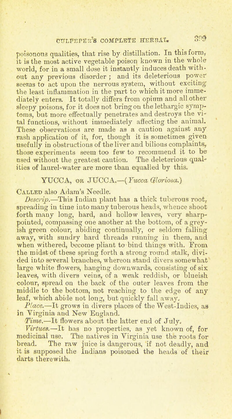 CTTLFEPfia's COMPLETE SERBAT. oHSC poisonons qualities, that rise by distillation. In this form, it is the most active vegetable poison known in the whole world, for in a small dose it instantly induces death with- out any previous disorder ; and its deleterious power seems to act upon the nervous system, without exciting the least iuflammatiou in the part to which it more imme- diately enters. It totally dijBFers from opium and all other sleepy poisons, for it does not bring on the lethargic symp- toms, but more effectually penetrates and destroys the vi- tal functions, without immediately affecting the animal. These observations are made as a caution against any rash application of it, for, though it is sometimes given usefully in obstructions of the liver and bilious complaints, those experiments seem too few to recommend it to be used without the greatest caution. The deleterious qual- ities of laurel-water are more than equalled by this. YUCCA, OR JVCCA,—{Yucca Qloriosa.) Called also Adam's Needle. Descrip.—This Indian plant has a thick tuberous root, spreading in time into many tuberous heads, whence shoot forth many long, hard, and hollow leaves, very sharp- pointed, compassing one another at the bottom, of a grey- ish green colour, abiding continually, or seldom falling away, with sundry hard threads running in them, and when withered, become pliant to bind things with. From the midst of these spring forth a strong round stalk, divi- ded into several branches, whereon stand divers somewhat large white flowers, hanging downwards, consisting of six leaves, with divers veins, of a weak reddish, or blueish colour, spread on the back of the outer leaves from the middle to the bottom, not reaching to the edge of any leaf, which abide not long, but quickly fall away. Place.—It grows in divers places of the West-Indies, as in Virginia and New England. Time.—It flowers about the latter end of July- Virtues.—It has no properties, as yet known of, for medicinal use. The natives in Virginia use the roots for bread. The raw juice is dangerous, if not deadly, and it is supposed the Indians poisoned the heads of their darts therewith.