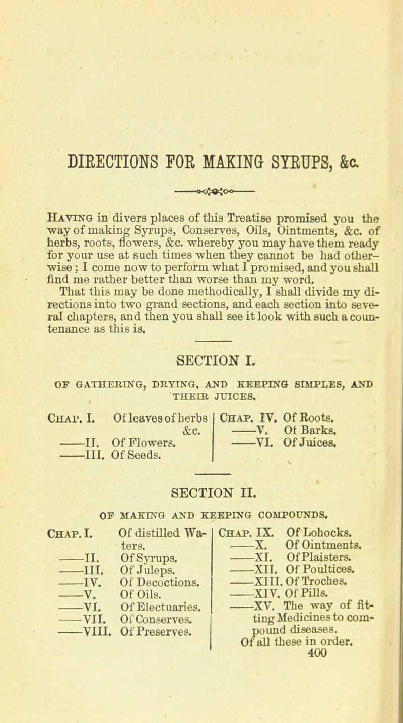 DIEECTIONS FOR MAKING SYRUPS, &a Having in divers places of this Treatise promised you the ■way of making Syrups, Conserves, Oils, Ointments, &c. of herbs, roots, flowers, &c. whereby you may have them ready for your use at such times when they cannot be had other- wise ; I come now to perform what I promised, and you shall find me rather better than worse than my word. That this may be done methodically, I shall divide my di- rections into two grand sections, and each section into seve- ral chapters, and then you shall see it look vdth such a coun- tenance as this is. SECTION I, OF GATHERING, DRYING, AND KEEPING SIMPLES, AND THEIR JUICES. Chap. I. Ofleaves of herbs &c. ir. Of Flowers. III. Of Seeds. Chap. IV. Of Roots. V, Ot Barks. VI. Of Juices. SECTION II. OF MAKING AND KEEPING COMPOUNDS. Chap. I. -II. -III. -IV. -V. -VI. -VII. -VIII. Of distUled War ters. Of Sj^rups. Of Juleps. Of Decoctions. Of Oils. Of Electuaries. Of Conserves. Of Preserves. Chap. IX. Of Lohocks. X. Of Ointments. XI. OfPlaisters. XII. Of Poultices. XIII. Of Troches. XIV. Of Pills. ■XV. The way of fit- ting Medicines to com- /lound diseases, all these in order.