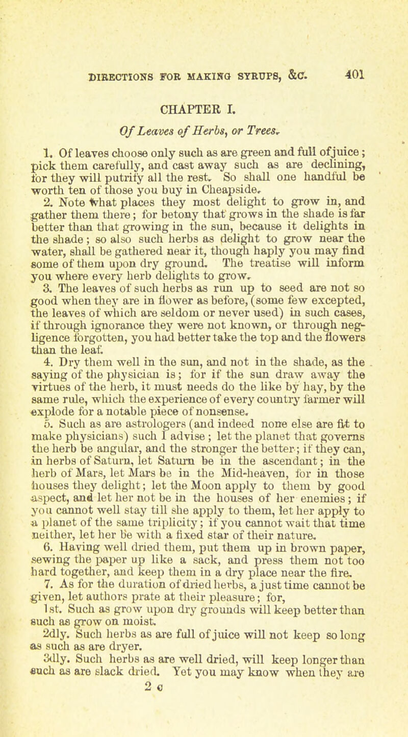 CHAPTER I. Of Leaves of Herbs, or Trees^ 1. Of leaves choose only such as are green and full of juice; pick them carefully, and cast away such as are declining, for they will putrify all the rest. So shall one handful be worth ten of those you buy in Cheapside, 2. Note Kyhat places they most delight to grow in, and gather them there; for betony that grows in the shade is fax better than that growing in the sun, because it delights in the shade ; so also such herbs as delight to grow near the water, shall be gathered near it, though haply you may find some of them upon dry ground. The treatise will inform you where every herb delights to grow, 3. The leaves of such herbs as run up to seed are not so good when they are in flower as before, (some few excepted, the leaves of which are seldom or never used) in such cases, if through ignorance they were not known, or through neg- ligence forgotten, you had better take the top and the flowers than the leafl 4. Dry them well in the sim, and not in the shade, as the saying of the physician is; for if the sun draw away the virtues of the herb, it must needs do the like by hay, by the same rule, which the experience of every coimtry farmer will explode for a notable piece of nonsense. 6. Such as are astrologers (and indeed none else are fit to make physicians) such I advise ; let the planet that governs the herb be angular, and the stronger the better; if they can, in herbs of Saturn, let Saturn be in the ascendant; in the herb of Mars, let Mars be in the Mid-heaven, for in those houses they delight; let the Moon apply to them by good aspect, and let her not be in the houses of her enemies; if you cannot well stay till she apply to them, let her apply to a planet of the same triplicity; if j'ou cannot wait that time neither, let her be with a fixed star of their nature, 6. Having weU dried them, put them up in brown paper, sewing the i>aper up like a sack, and press them not too hard together, and keep them in a dry place near the fire, 7. As for the duration of di-ied herbs, a just time cannot be given, let authors prate at their pleasure; for, 1 St. Such as grow upon dry grounds will keep better than such as grow on moist. 2dly. Such herbs as are full of juice wiU not keep so long as such as are dryer. J3<lly. Such herbs as are well dried, will keep longer than Buch as are slack dried Yet you may know when Ihey ai'e