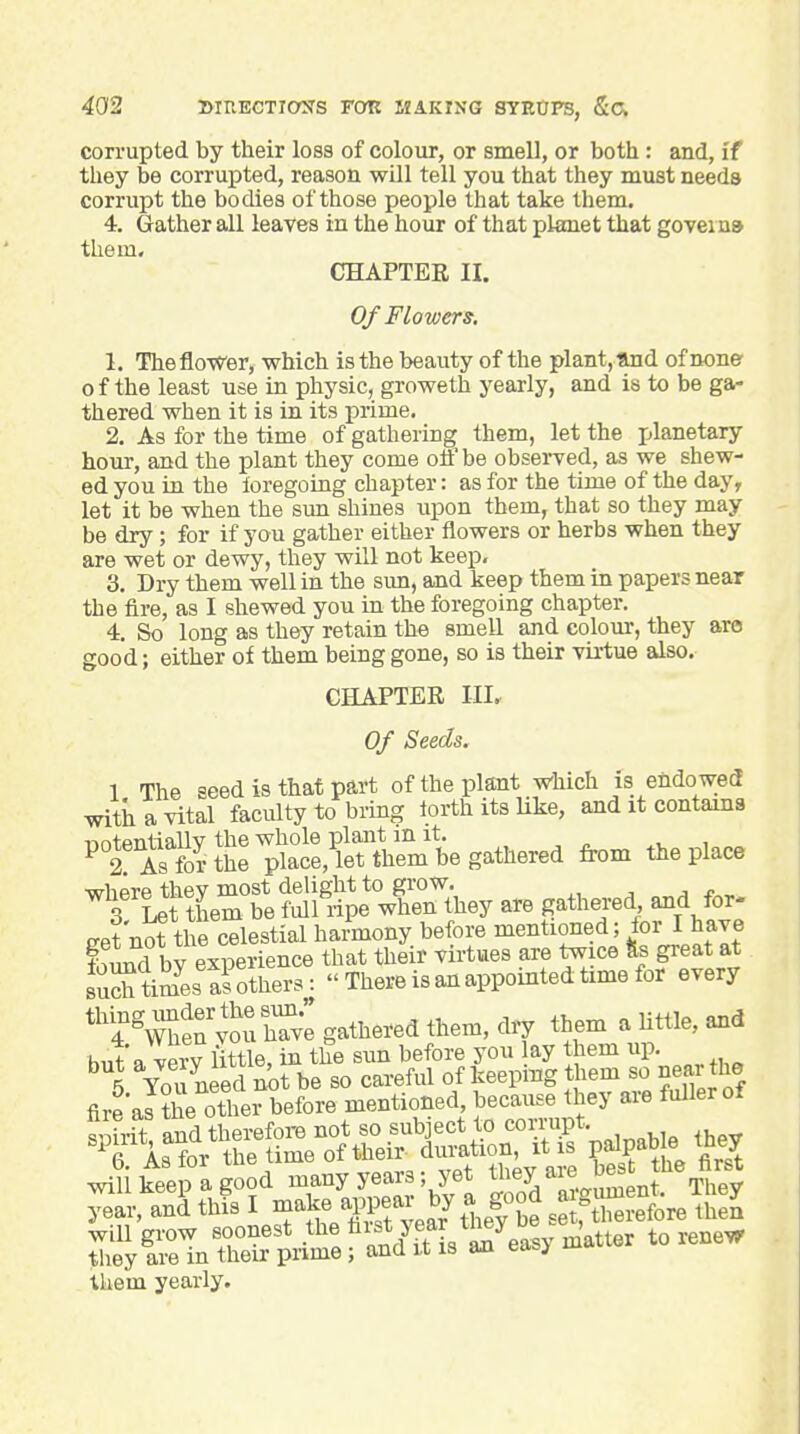 corrupted by their loss of colour, or smell, or both : and, if they be corrupted, reason will tell you that they must needs corrupt the bodies of those people that take them. 4. Gather all leaves in the hour of that planet that goveina them. CHAPTER II. Of Flowers, 1. ThefloWer, which is the beauty of the plant, and of none o f the least use in physic, groweth yearly, and is to be ga- thered when it is in its prime, 2. As for the time of gathering them, let the planetary hour, and the plant they come off be obsei-ved, as we shew- ed you in the loregoing chapter: as for the time of the day, let it be when the sun shines upon them, that so they may be dry; for if you gather either flowers or herbs when they are wet or dewy, they will not keep, 3. Dry them well in the sun, and keep them in papers near the fire, as I shewed you in the foregoing chapter. 4. So long as they retain the smell and colour, they are good; either of them being gone, so is their virtue also. CHAPTER III. Of Seeds. 1 The seed is that part of the plant which is endowed with a vital faculty to bring iorth its Uke, and it contains ^tS?ttt;at,feUmbe gathered from the place nL'&r?e?.?l^?ieX^^^^^^ are gathered and for- eet'no? the celestial harmony before mentioned; for I have fSuflbv experience that their virtues are twice fes great at SXwsSXrs: There is an appointed time for every ''T^^'^.Zi gathered them, dry them a little, and h,it a verv little, in the sun before you lay them up. them yearly.