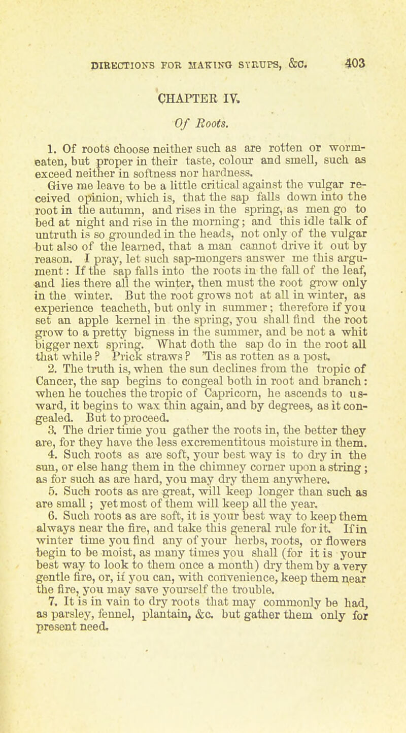 CHAPTER IV. Of Roots. 1. Of roots choose neither such as are rotten or worm- eaten, but proper in their taste, colour and smell, such as exceed neither in softness nor hardness. Give me leave to be a little critical against the vulgar re- ceived opinion, vrhich is, that the sap falls dovm into the root in the autumn, and rises in the spring, as men go to bed at night and rise in the morning; and this idle talk of untruth is so groimded in the heads, not only of the vulgar but also of the learned, that a man cannot drive it out by reason. I pray, let such sap-mongers answer me this argu- ment : If the sap falls into the roots in the fall of the leaf, ■and lies there all the winter, then must the root gi-ow only in the winter. But the root grows not at all in winter, as experience teacheth, but only in simimer; therefore if you set an apple kernel in the spring, you shall find the root grow to a pretty bigness in the summer, and be not a whit bigger next spring. What doth the sap do in the root all that while ? Prick straws ? 'Tis as rotten as a post. 2. The truth is, when the sim declines from the tropic of Cancer, the sap begins to congeal both in root and branch: when he touches the tropic of Capricorn, he ascends to us- ward, it begins to wax thin again, and by degrees, as it con- gealed. But to pi'oceed, 3. The drier time you gather the roots in, the better they are, for they have the less excrementitous moisture in them. 4. Such roots as are soft, your best way is to dry in the sun, or else hang them in the chimney corner upon a string; as for such as are hard, you may dry them anywhere. 5. Such roots as are gi'eat, will keep longer than such as are smaU ; yet most of them will keep all the year. 6. Such roots as are soft, it is your best way to keep them always near the fire, and take this general rule for it. If in winter time you find any of your herbs, roots, or flowers begin to be moist, as many times you shall (for it is your best way to look to them once a month) dry them by a very gentle fire, or, if you can, with convenience, keep them near the fire, you may save yourself the trouble. 7. It is in vain to dry roots that may commonly be had, as parsley, fennel, i^lantain, &c but gather them only for present need.