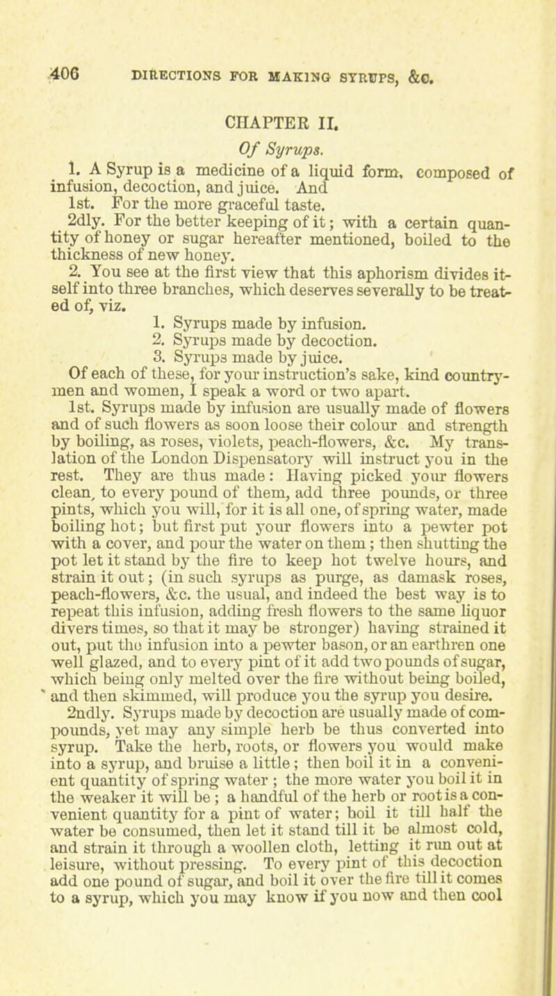 CHAPTER II. Of Syrups. 1. A Syrup is a medicine of a liquid form, composed of infusion, decoction, and juice. And 1st. For the more graceful taste. 2dly. For the better keeping of it; with a certain quan- tity of honey or sugar hereafter mentioned, boiled to the thickness of new honey. 2. You see at the first view that this aphorism divides \\r self into three branches, which deserves severally to be treat- ed of, viz. 1. Syrups made by infusion. 2. Syrups made by decoction. 3. Syi'upsmadebyjuice. Of each of these, for your instruction's sake, kind oountrj'- men and women, I speak a word or two apai-t. 1st. Syruijs made by infusion are usually made of flowers and of such flowers as soon loose their colour and strength by boiling, as roses, violets, peach-flowers, &c. My trans- lation of the London Dispensatory will instruct you in the rest. They are thus made: Having picked your flowers clean, to every poimd of them, add three poimds, or three pints, which you will, for it is all one, of spring water, made boiling hot; but first put your flowers into a pewter pot with a cover, and pour the water on them; then shutting the pot let it stand by the flre to keep hot twelve hours, and strain it out; (in such syrups as purge, as damask roses, peach-flowers, &c. the usual, and indeed the best way is to repeat this infusion, adding fresh flowers to the same liquor divers times, so that it may be stronger) having strained it out, put thi) infusion into a pewter bason, or an earthren one well glazed, and to every pint of it add two pounds of sugar, which being only melted over the fire without being boiled, ' and then skimmed, wiU produce you the syrup you desire. 2ndly. Syrups made by decoction aie usually made of com- pounds, yet may any simple herb be thus converted into syrup. Take the herb, roots, or flowers you would make into a syrup, and bruise a little; then boil it in a conveni- ent quantity of spring water ; the more water you boil it in the weaker it will be; a handful of the herb or root is a con- venient quantity for a pint of water; boil it till half the water be consumed, then let it stand till it be almost cold, and strain it through a woollen cloth, letting it run out at leisure, without pressing. To every pint of this decoction add one pound of sugar, and boil it over the fire till it comes to a syrup, which you may know if you now and then cool