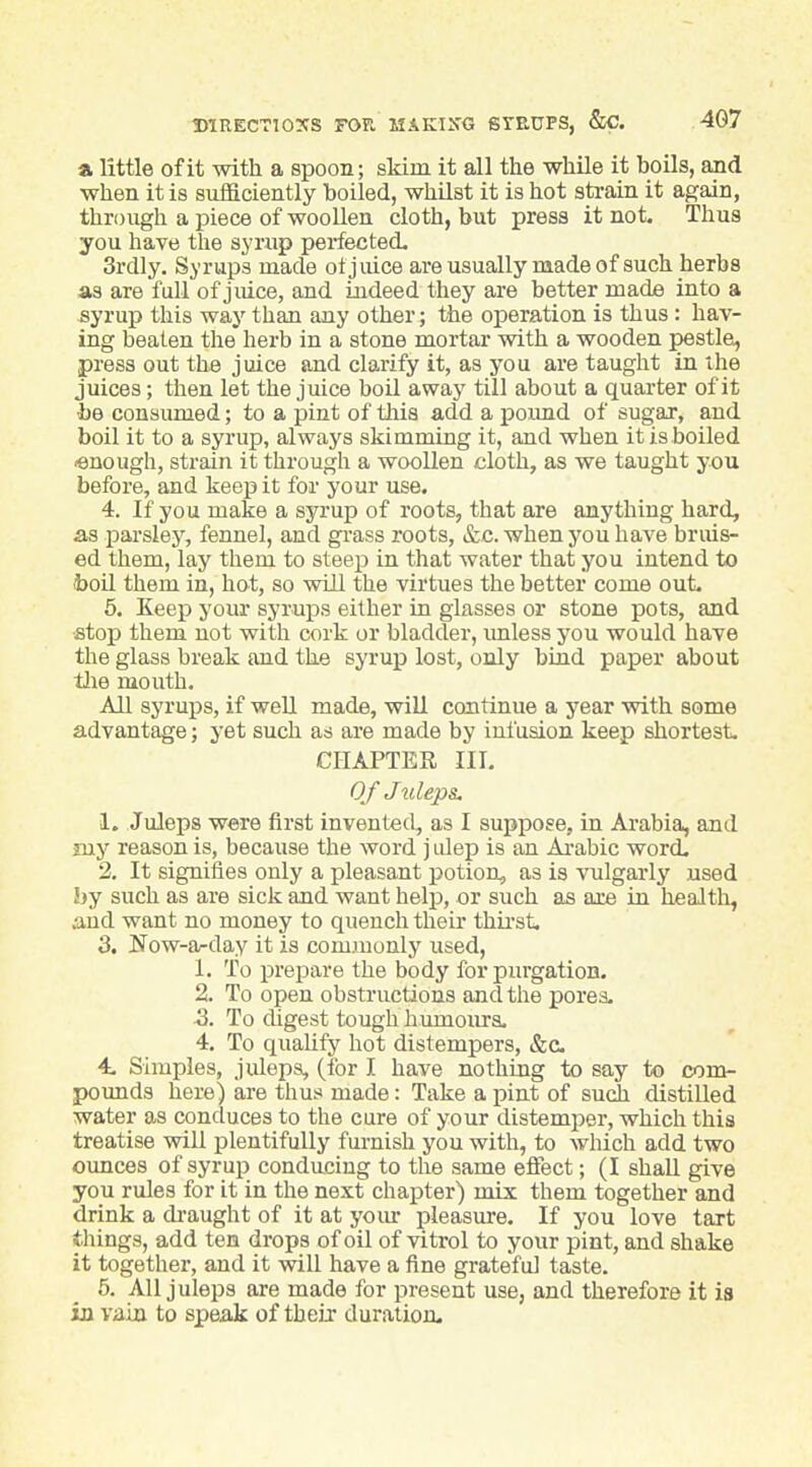 a little of it with a spoon; skim it all the while it hoils, and when it is sufficiently boiled, whilst it is hot strain it again, through a piece of woollen cloth, but press it not. Thus you have the syrup perfected, 3rdly. Syrups made otjmce are usually made of such herbs as are full of juice, and indeed they are better made into a syrup this way than any other; the operation is thus : hav- ing beaten the herb in a stone mortar with a wooden pestle, press out the juice and clarify it, as you are taught in the juices; then let the juice boil away till about a quarter of it be consumed; to a pint of this add a poimd of sugar, and boil it to a syrup, always skimming it, and when it is boiled «nough, strain it through a woollen cloth, as we taught you before, and keep it for your use. 4. If you make a syrup of roots, that are anything hard, as parsley, fennel, and gi-ass roots, &c. when you have bruis- ed them, lay them to steep in that water that you intend to boil them in, hot, so wUl the virtues the better come out. 6. Keep your syrups either in glasses or stone pots, and ■stop them not with cork or bladder, imless you would have the glass break and the syrup lost, only bind paper about t!ie mouth. All syrups, if well made, will continue a year with some advantage; yet such as are made by infusion keep shortest. CHAPTER III. 0/ Juleps. 1. Juleps were first invented, as I suppose, in Arabia, and my reason is, because the word j idep is an Ai-abic word. 2. It signifies only a pleasant potion, as is vulgarly used by such as are sick and want help, or such as are in health, and want no money to quench their thii'st. 3. ITow-arday it is commonly used, 1. To prepare the body for purgation. 2. To open obstructions and the pores. •3. To digest tough humoiu-s. 4, To qualify hot distempers, &c 4. Simples, juleps, (for I have nothing to say to com- pounds here) are thus made: Take a pint of sudi distilled water as conduces to the cure of your distemper, which this treatise will plentifully furnish you with, to which add two ounces of syrup conducing to the same effect; (I shall give you rules for it in the next chapter) mix them together and drink a draught of it at yoiu^ pleasure. If you love tart things, add ten drops of oil of vitrei to your pint, and shake it together, and it will have a fine grateful taste. 5. All juleps are made for present use, and therefore it is in vain to speak of their duration.