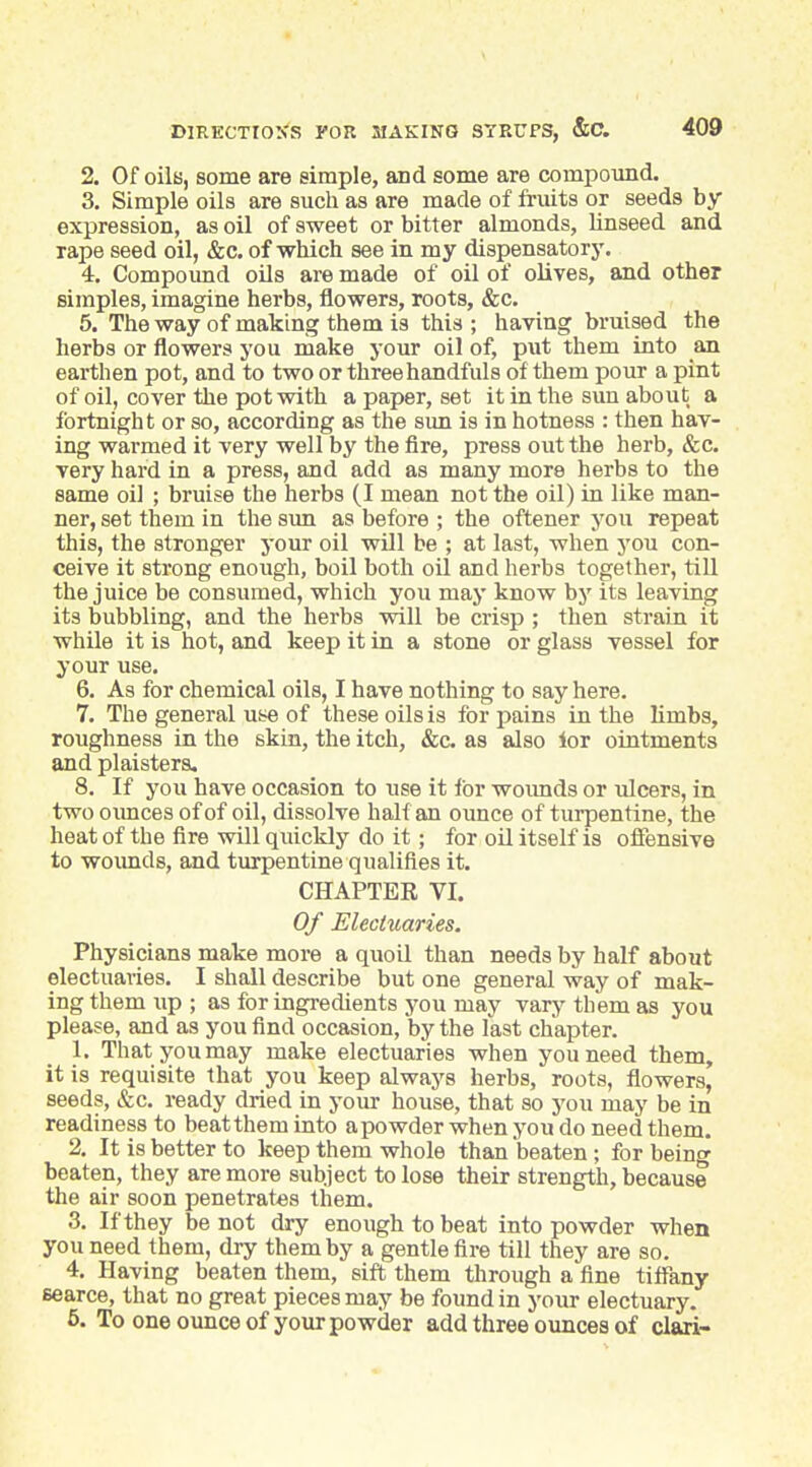 2. Of oilB, some are simple, and some are compound. 3. Simple oils are such as are made of fruits or seeds by expression, as oil of sweet or bitter almonds, linseed and rape seed oil, &c. of which see in my dispensatory. 4. Compoimd oils are made of oil of olives, and other simples, imagine herbs, flowers, roots, &c. 5. The way of making them is this ; having bruised the herbs or flowers you make your oil of, put them into an earthen pot, and to two or three handfuls of them pour a pint of oil, cover the potvdth a paper, set it in the sun about a fortnight or so, according as the sun is in hotness : then hav- ing warmed it very well by the flre, press out the herb, &c. very hard in a press, and add as many more herbs to the same oil ; bruise the herbs (I mean not the oil) in like man- ner, set them in the sun as before ; the oftener you repeat this, the stronger your oil will be ; at last, when j'ou con- ceive it strong enough, boil both oil and herbs together, till the juice be consumed, which you may know by its leaving its bubbling, and the herbs will be crisp ; then strain it while it is hot, and keep it in a stone or glass vessel for your use. 6. As for chemical oils, I have nothing to say here. 7. The general use of these oils is for pains in the limbs, roughness in the skin, the itch, &c as also lor ointments and plaisters, 8. If you have occasion to use it for woimds or ulcers, in two oimces of of oil, dissolve half an ounce of turpentine, the heat of the fire will quickly do it; for oil itself is offensive to woimds, and turpentine qualifies it. CHAPTER VI. Of Electuaries. Physicians make more a quoil than needs by half about electuaries. I shall describe but one general way of mak- ing them up ; as for ingredients you may vary them as you please, and as you find occasion, by the last chapter. 1. That you may make electuaries when you need them, it is requisite that you keep always herbs, roots, flowers, seeds, &c. ready dried in your house, that so you may be in readiness to beat them into a powder when you do need them. 2. It is better to keep them whole than beaten; for being beaten, they are more subject to lose their strength, because the air soon penetrates them. 3. If they be not dry enough to beat into powder when you need them, dry them by a gentle fire till they are so. 4. Having beaten them, sift them through a fine tiffany searce, that no great pieces may be found in your electuary. 5. To one ounce of your powder add three ounces of clari-