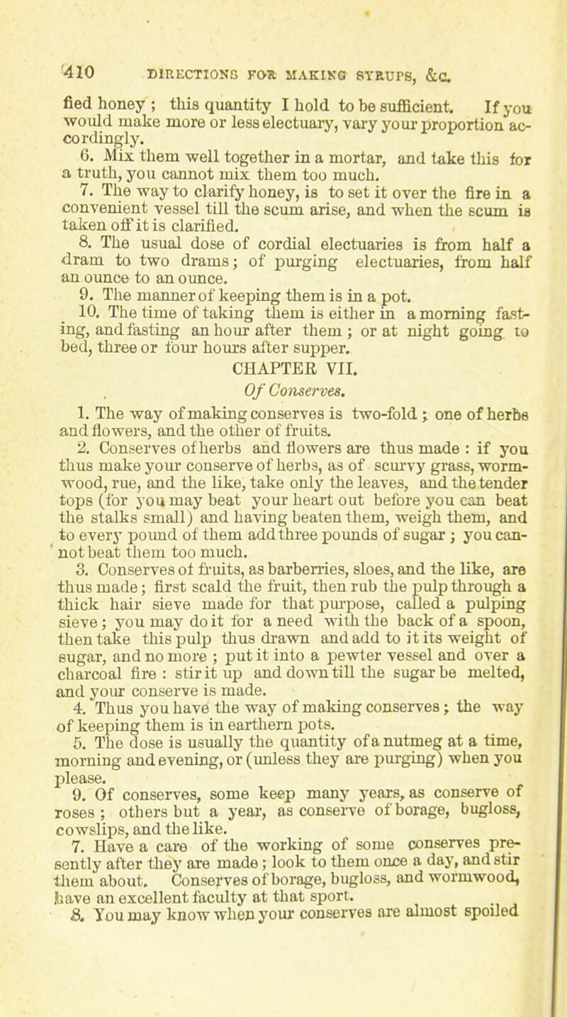 fied honey ; this quantity I hold to be sufficient. If you would make more or less electuary, vary your proportion ac- cordingly. 6. Mix them well together in a mortar, and take this for a truth, you cannot mix them too much, 7. The way to clarify honey, is to set it over the fire in a convenient vessel till the scum arise, and when the scum is taken off it is claiified. 8. The usual dose of cordial electuaries is from half a dram to two drams; of iDurging electuaries, from half an ounce to an ounce. 9. The manner of keeping them is in a pot. 10. The time of taking them is either in a morning fast- ing, and fasting an hour after them; or at night going, to bed, three or four hours after supper. CHAPTER VII. Of Conserves, 1. The way of making conserves is two-fold ; one of herbe and flowers, and the other of fruits. 2. Conserves of herbs and flowers are thus made : if you thus make your conserve of herbs, as of scm-vy grass, worm- wood, rue, and the like, take only the leaves, and the tender tops (for you may beat your heart out before you can beat the stalks small) and having beaten them, weigh them, and to every pound of them add three poimds of sugar; you can- not beat them too much. 3. Conserves ot fi'uits, as barberries, sloes, and the like, are thus made; first scald the fruit, then rub the pulp through a thick hair sieve made for that pm-pose, called a pulping sieve; you may do it tor a need with the back of a spoon, then take this pulp thus dravm and add to it its weight of sugar, and no more ; put it into a pewter vessel and over a charcoal fire: stir it up and down till the sugar be melted, and your conserve is made. 4. Thus you have the way of making conserves; the way of keeping them is in earthern pots. 5. The dose is usually the quantity of a nutmeg at a time, morning and evening, or (unless they are pm-gLng) when you jDlease. 9. Of conserves, some keep many years, as conserve of roses; others but a year, as conserve of borage, bugloss, cowslips, and the like. 7. Have a care of the working of some conserves pre- sently after they are made; look to them oujce a day, and stir them about. Conserves of borage, bugloss, and wormwood, Ibave an excellent faculty at that sport. S>, You may know when your conserves ai-e almost spoiled