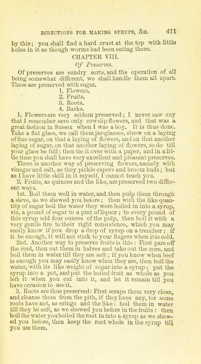 by this; you shall find a hard crust at the top with little holes in it as though worms had been eating there. CHAPTER VIII. Of Preserves. Of preserves are sundry sorts, and the operation of all being somewhat different, we shall handle them all aiiai't. These are preserved with sugar. 1. Flowers. 2. Fruits. 3. Roots. 4. Barks. 1. Flowers are very seldom preserved; I never sa.w any that I remember save only cowsup flowers, and that was a great fashion in Sussex when I was a boy. It is thus done. Take a flat glass, we call them jar-glasses, strew on a laying of fine sugar, on that a laying of flowers, and on that another laying of sugar, on that another laying of flowers, so do till yom- glass be fuU; then tie it over with a paper, and in a lit- tle time you shall have very excellent and pleasant preserves. There is another way of preserving flowers, namely with vinegar and salt, as they pickle capers and broom buds; but as I have Uttle skill in it myself, I cannot teach you. 2. Fruits, as quinces and the like, are preserved two differ- ent ways. 1st, Boil them weU in water, and then pulp them through a sieve, as we shewed you before; then with the like quan- tity of sugar boil the water they were boiled in into a syrup, viz, a pound of sugar to a pint of liquor ; to every poimd of this syrup add fom- ounces of the pulp, then boil it with a very gentle fire to their right consistence,, which j^ou may easily know if you di'op a drop of syrup on a trencher ; if it be enough, it wiUuot stick to yom- fingers when itis cold. 2nd. Another way to preserve fruits is this : First pare off the rind, then cut them in halves and take out the core, and boil them in water till they are soft; if you know when beef is enough j-ou may easily know when they are, then boil the water, with its like weight of sugar into a syrup ; put the syrup into a pot, and put the boiled fruit as whole as you left it when you cut into it, and let it remain till you have occasion to use it. 3. Roots are thus preserved: First scrape them very clean, and cleanse them from the pith, if they have any, for some roots have not, as eringo and the like: boil them in water till they be soft, as we shewed you before in the fruits : then boil the water youboiled the root in into a syrup as we shew- ed you beibre, then keep the root whole in the syrup till you use them.