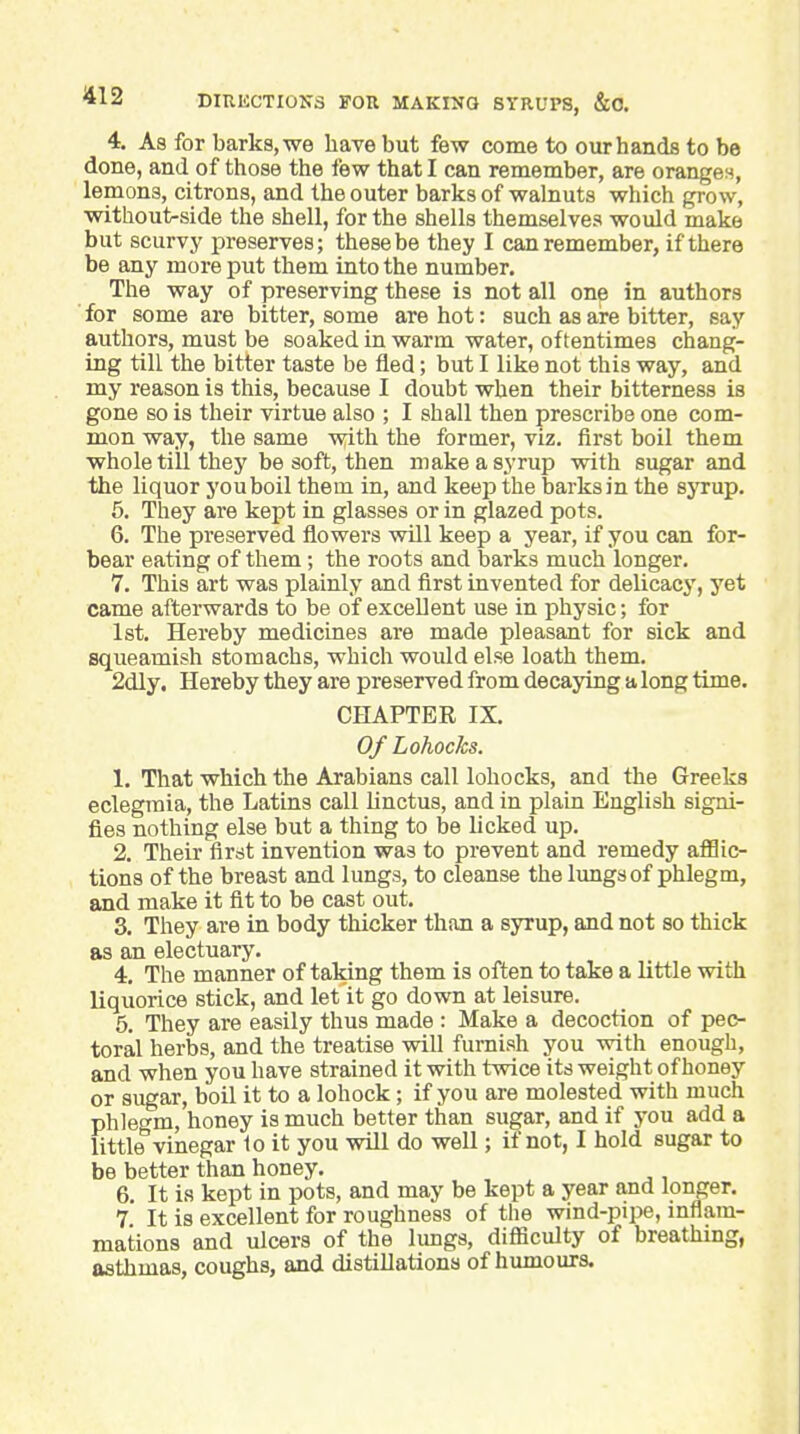 4. As for barks, we have but few come to our hands to be done, and of those the few that I can remember, are oranges, lemons, citrons, and the outer barks of walnuts which grow, without-side the shell, for the shells themselves would make but scurvy preserves; these be they I can remember, if there be any more put them into the number. The way of preserving these is not all one in authors for some are bitter, some are hot: such as are bitter, say authors, must be soaked in warm water, oftentimes chang- ing till the bitter taste be fled; but I like not this way, and my reason is this, because I doubt when their bitterness is gone so is their virtue also ; I shall then prescribe one com- mon way, the same with the former, viz. first boil them whole till they be soft, then make a syrup with sugar and the liquor youboil them in, and keep the barks in the syrup. 6. They are kept in glasses or in glazed pots. 6. The preserved flowers will keep a year, if you can for- bear eating of them; the roots and barks much longer. 7. This art was plainly and first invented for delicacy, yet came afterwards to be of excellent use in physic; for 1st. Hereby medicines are made pleasant for sick and squeamish stomachs, which would else loath them. 2dly. Hereby they are preserved from decaying a long time. CHAPTER IX. Of Lohocks. 1. That which the Arabians call lohocks, and the Greeks eclegraia, the Latins call hnctus, and in plain English signi- fies nothing else but a thing to be licked up. 2. Their first invention was to prevent and remedy aflSic- tions of the breast and lungs, to cleanse the lungs of phlegm, and make it fit to be cast out. 3. They are in body thicker than a syrup, and not so thick as an electuary. 4. The manner of taking them is often to take a little with Uquorice stick, and let it go down at leisure. 5. They are easily thus made : Make a decoction of pec- toral herbs, and the treatise will furnish you with enough, and when you have strained it with twice its weight of honey or sugar, boil it to a lohock; if you are molested with much phlegm, honey is much better than sugar, and if you add a little vinegar 1o it you will do well; if not, I hold sugar to be better than honey. 6. It is kept in pots, and may be kept a year and longer. 7 It is excellent for roughness of the wind-pipe, inflam- mations and ulcers of the limgs, difficulty of breathing, asthmas, coughs, and distillations of humours.