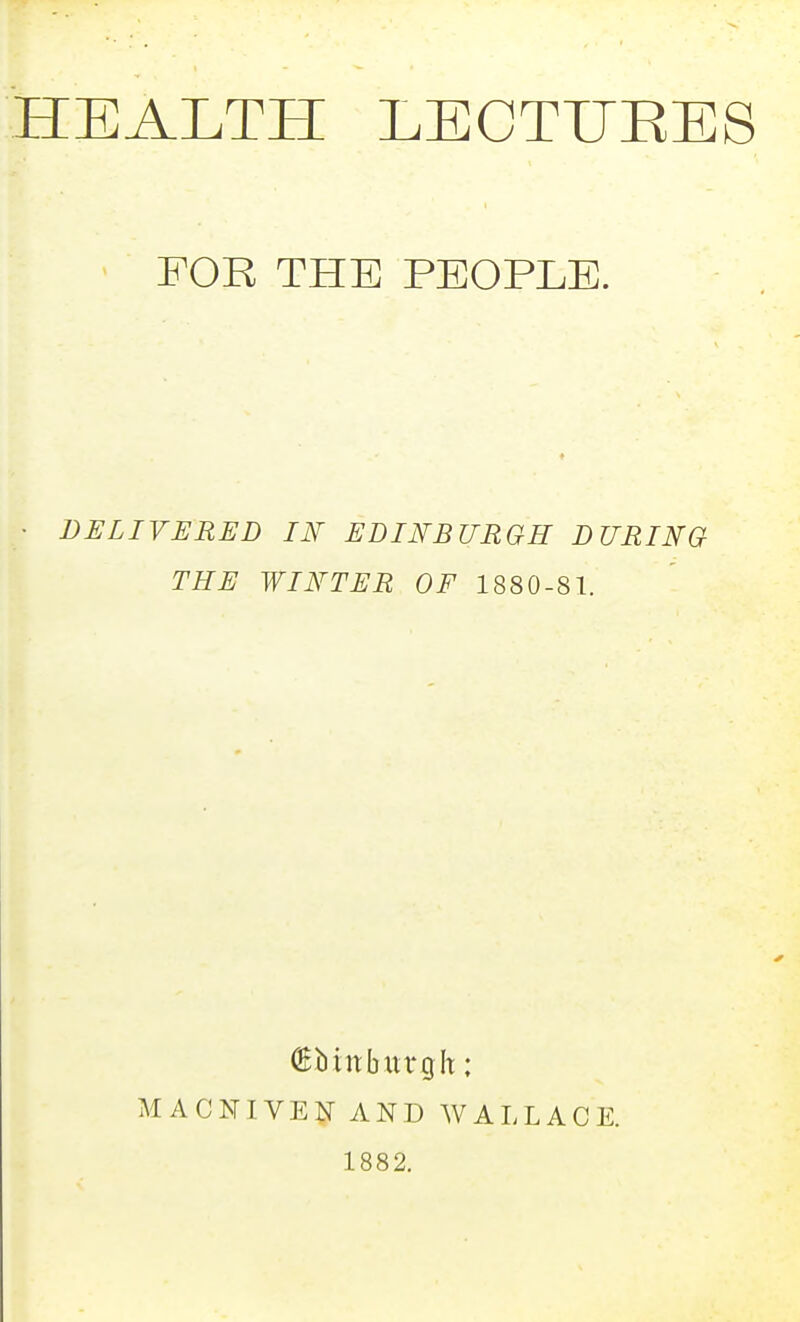 HEALTH LECTIJEES FOR THE PEOPLE. DELIVERED IN EDINBURGH DURING THE WINTER OF 1880-81. (Ebiitburgh; MACNIVEN AND WALLACE. 1882.