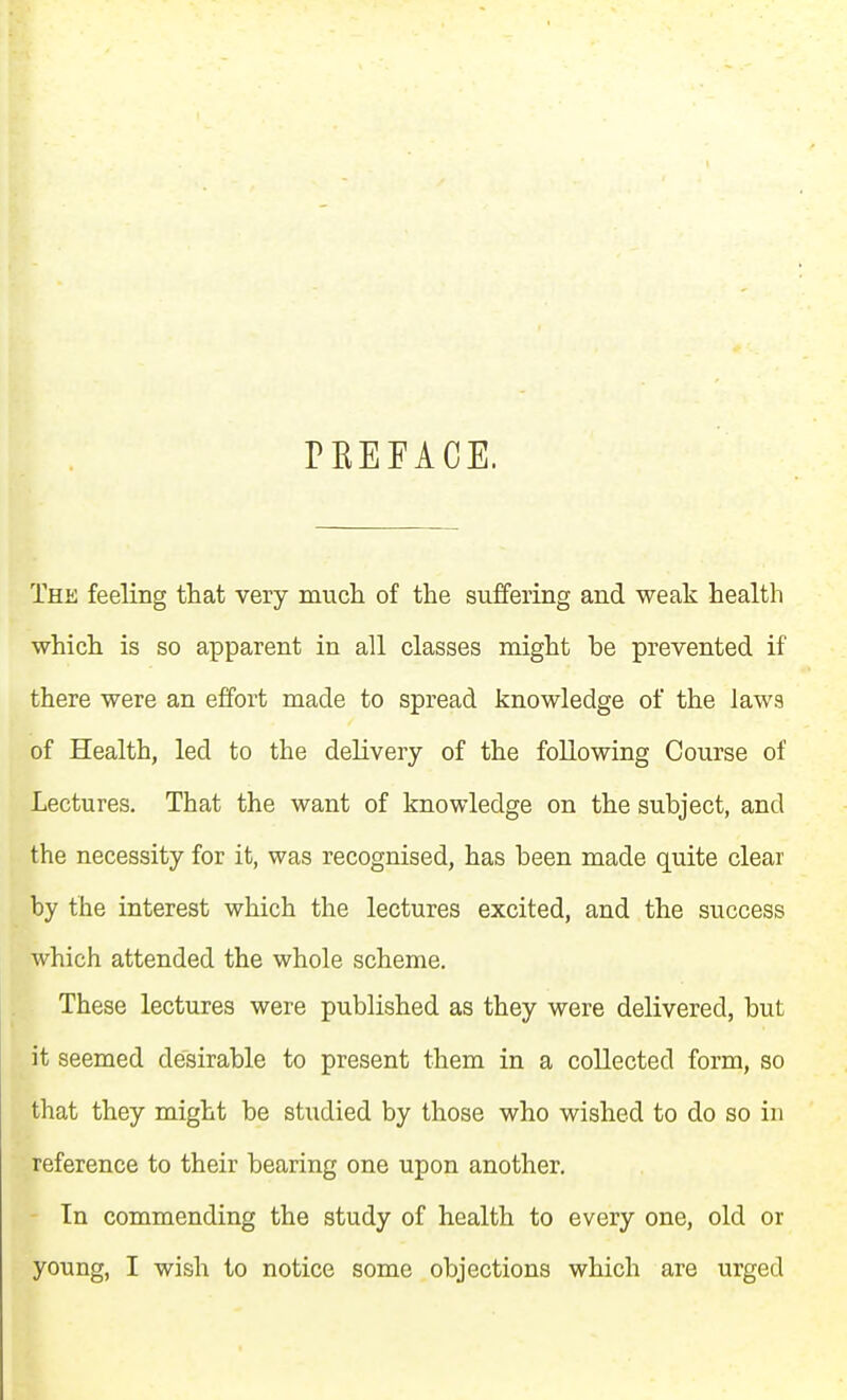 PKEFACE. The feeling that very much of the suffering and weak health which is so apparent in all classes might be prevented if there were an effort made to spread knowledge of the laws of Health, led to the delivery of the following Course of Lectures. That the want of knowledge on the subject, and the necessity for it, was recognised, has been made quite clear by the interest which the lectures excited, and the success which attended the whole scheme. These lectures were published as they were delivered, but it seemed desirable to present them in a collected form, so that they might be studied by those who wished to do so in reference to their bearing one upon another. In commending the study of health to every one, old or young, I wish to notice some objections which are urged