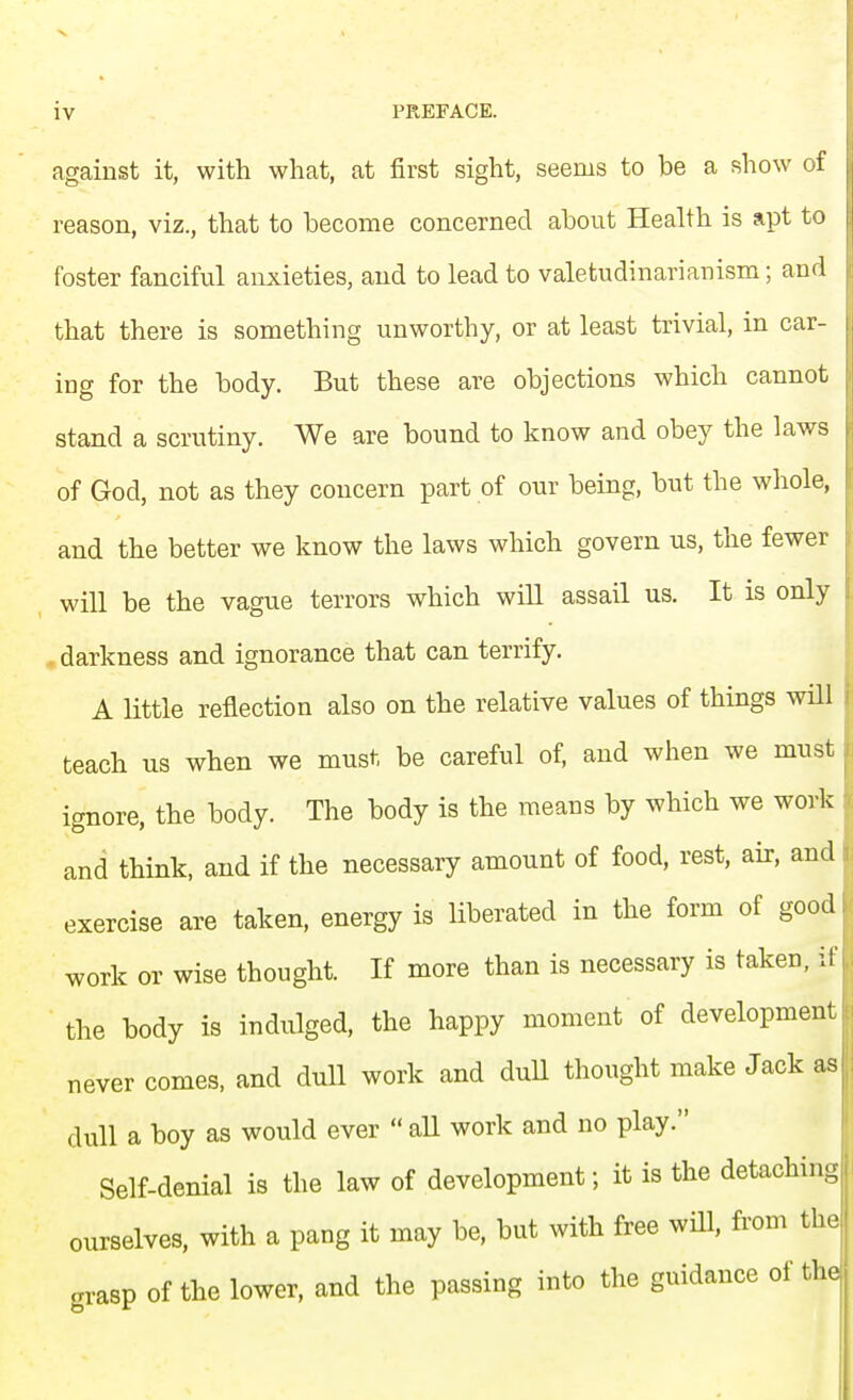 against it, with what, at first sight, seems to be a show of reason, viz., that to become concerned about Health is apt to foster fanciful anxieties, and to lead to valetudinarianism; and that there is something unworthy, or at least trivial, in car- ing for the body. But these are objections which cannot stand a scrutiny. We are bound to know and obey the laws of God, not as they concern part of our being, but the whole, and the better we know the laws which govern us, the fewer will be the vague terrors which will assail us. It is only . darkness and ignorance that can terrify. A little reflection also on the relative values of things will teach us when we must be careful of, and when we must ignore, the body. The body is the means by which we work and think, and if the necessary amount of food, rest, air, and exercise are taken, energy is liberated in the form of good work or wise thought. If more than is necessary is taken, if the body is indulged, the happy moment of development never comes, and dull work and dull thought make Jack as dull a boy as would ever  all work and no play. Self-denial is the law of development; it is the detaching ourselves, with a pang it may be, but with free will, from the grasp of the lower, and the passing into the guidance of the