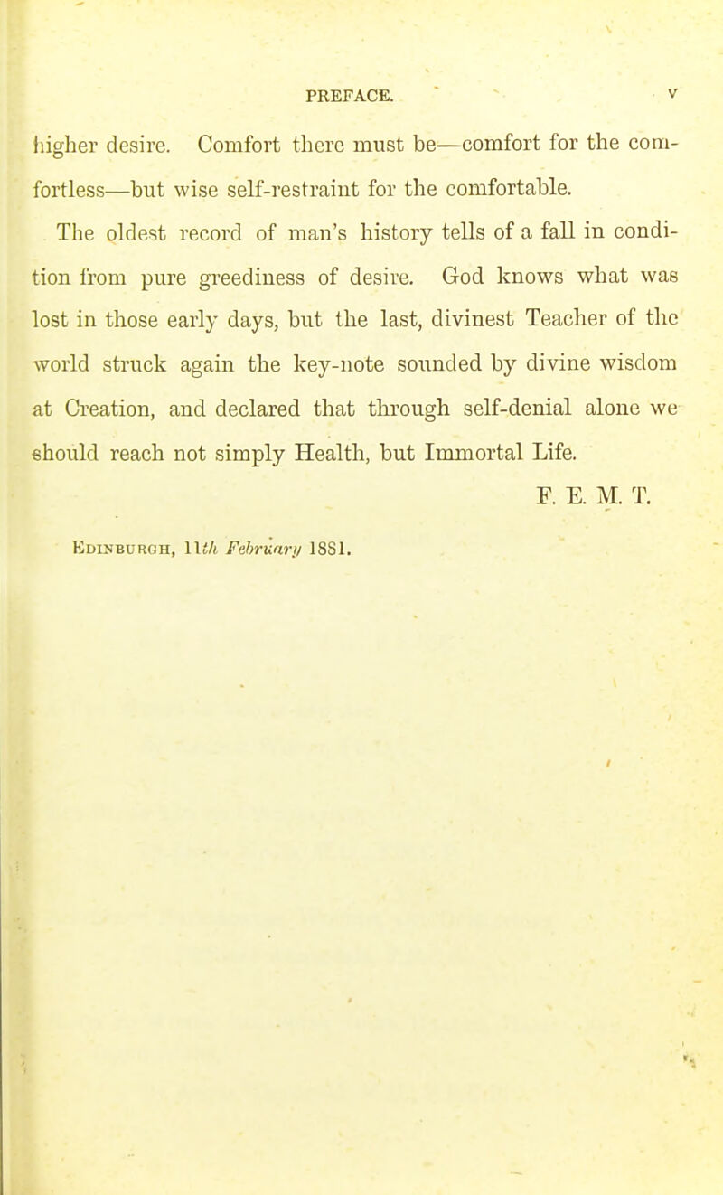 liigher desire. Comfort there must be—comfort for the com- fortless—but wise self-restraiut for the comfortable. The oldest record of man's history tells of a fall in condi- tion from pure greediness of desire. God knows what was lost in those early days, but the last, divinest Teacher of the world struck again the key-note sounded by divine wisdom at Creation, and declared that through self-denial alone we should reach not simply Health, but Immortal Life. F. E. M. T. Edinburgh, lU/i Fehrunrji 1881.