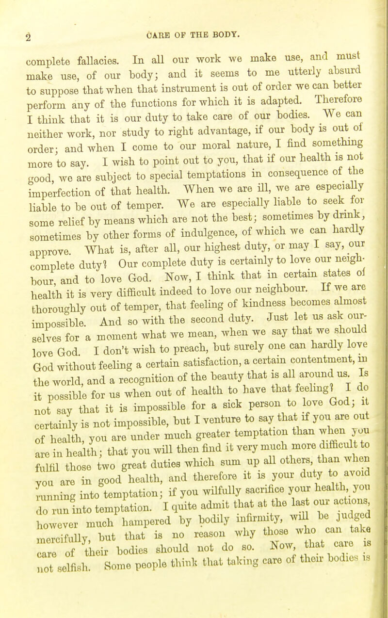 complete fallacies. In all our work we make use, and must make use, of our body; and it seems to me utterly absurd to suppose that when that instrument is out of order we can better perform any of the functions for wbicb it is adapted. Therefore I think that it is our duty to take care of our bodies. We can neither work, nor study to right advantage, if our body is out of order; and when I come to our moral nature, I find something more to say. I wish to point out to you, that if our health is not good, we are subject to special temptations in consequence of the imperfection of that health. When we are ill, we are especially liable to be out of temper. We are especially liable to seek for some relief by means which are not the best; sometimes by dxmk, sometimes by other forms of indulgence, of which we can hardly approve What is, after all, our highest duty, or may I say, our complete duty? Our complete duty is certainly to love our neigh- hour and to love God. Now, I think that in certain states ol health it is very difficult indeed to love our neighbour. If we are thoroughly out of temper, that feeling of kindness becomes almost impossible. And so with the second duty. Just let us ask our- selves for a moment what we mean, when we say that we should love God I don't wish to preach, but surely one can hardly love God without feeling a certain satisfaction, a certam contentment, u. the world, and a recognition of the beauty that is all around us^ Is it possible for us when out of health to have that feehng? I d not say that it is impossible for a sick person to love God, i certainly is not impossible, but I venture to say that if you are out of heaUh, you are under much greater temptation than when you are in hea tl; that you wUl then find it very much more difficult to ritil those two great duties wWch sum up aU others than .dien you are in good health, and therefore it is your duty to avoid Lnning into temptation; if you wilfully sacrifice your health you do run into temptation. I quite admit that at the las our action however much hampered by bodily infirmity, wiU be judged mercTfully but that is no reason why those who can take are of tteir bodies should not do so. Now that care is not selfish. Some people think that taking care of their bodies i.