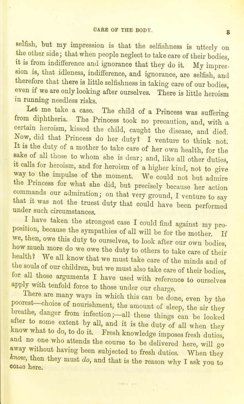 8 6elfish, but my impression is that the selfishness is utterly on the Other side; that when people neglect to take care of their bodies, it is from indifierence and ignorance that they do it. My impres- sion is, that idleness, indifference, and ignorance, are selfish, and therefore that there is Httle selfishness in taking care of our bodies, even if we are only looking after ourselves. There is Httle heroism in running needless risks. Let me take a case. The child of a Princess was suffering from diphtheria. The Princess took no precaution, and, with a certam heroism, kissed the child, caught the disease, and died Now, did that Princess do her duty? I venture to think not It IS the duty of a mother to take care of her own health, for the sake of all those to whom she is dear; and, like aU other duties, It caUs for heroism, and for heroism of a higher kind, not to give way to the impulse of the moment. We could not but admire the Prmcess for what she did, but precisely because her action commands our admiration; on that very ground, I venture to say that It was not the truest duty that could have been performed under such circumstances. I have taken the strongest case I could find against my pro- position, because the sympathies of aU wiH be for the mother If we, then, owe this duty to ourselves, to look after our own bodies how muchmore do we owe the duty to others to take care of their health? We aU know that we must take care of the minds and of the souls of our children, but we must also take care of their bodies, tor aU those arguments I have used with reference to ourselves apply with tenfold force to those under our charge There are many ways in which this can be done, even by the poorest-choice of nourishment, the amount of sleep, the air they breathe, danger from infection ;-all these things can be looked after to some extent by aU, and it is the duty of all when they know what to do, to do it. Presh knowledge imposes fresh duties, and no one who attends the course to bo delivered here, will go away without having been subjected to fresh duties. Wlien they /enow then they must do, and that is the reason why I ask you to coiue here. j 